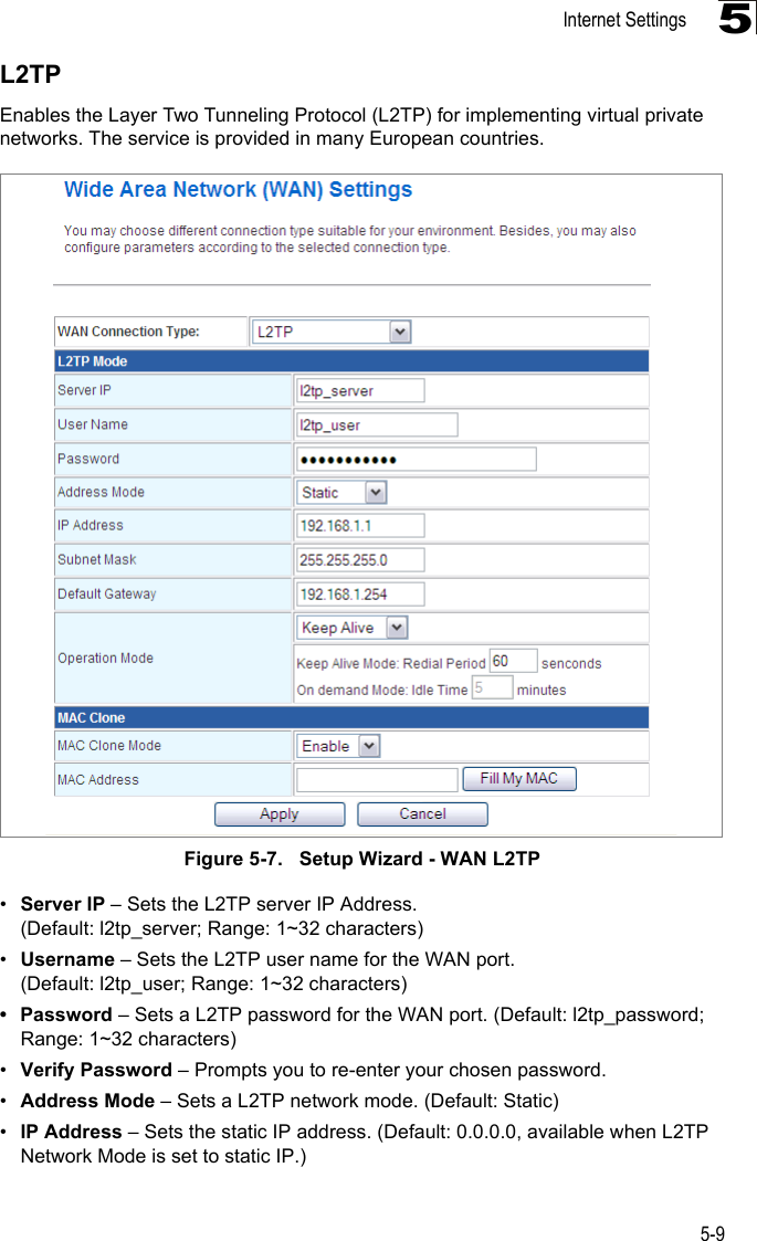 Internet Settings5-95L2TPEnables the Layer Two Tunneling Protocol (L2TP) for implementing virtual private networks. The service is provided in many European countries. Figure 5-7.   Setup Wizard - WAN L2TP•Server IP – Sets the L2TP server IP Address. (Default: l2tp_server; Range: 1~32 characters)•Username – Sets the L2TP user name for the WAN port. (Default: l2tp_user; Range: 1~32 characters)• Password – Sets a L2TP password for the WAN port. (Default: l2tp_password; Range: 1~32 characters)•Verify Password – Prompts you to re-enter your chosen password.•Address Mode – Sets a L2TP network mode. (Default: Static)•IP Address – Sets the static IP address. (Default: 0.0.0.0, available when L2TP Network Mode is set to static IP.)