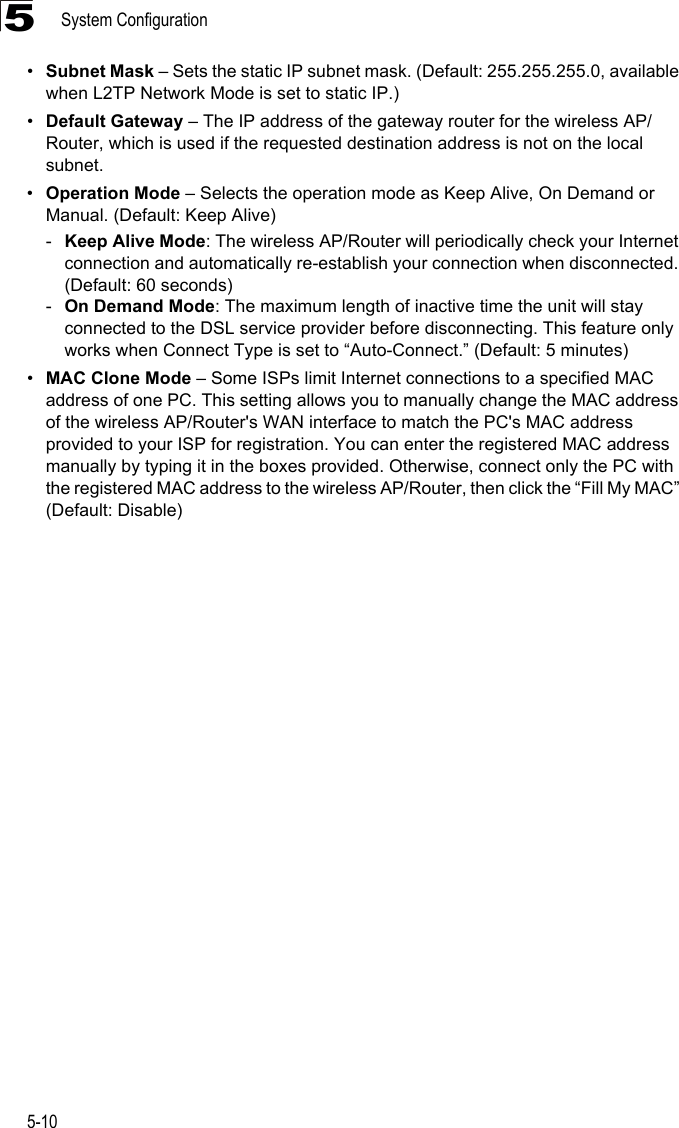 System Configuration5-105•Subnet Mask – Sets the static IP subnet mask. (Default: 255.255.255.0, available when L2TP Network Mode is set to static IP.)•Default Gateway – The IP address of the gateway router for the wireless AP/Router, which is used if the requested destination address is not on the local subnet.•Operation Mode – Selects the operation mode as Keep Alive, On Demand or Manual. (Default: Keep Alive)-Keep Alive Mode: The wireless AP/Router will periodically check your Internet connection and automatically re-establish your connection when disconnected. (Default: 60 seconds)-On Demand Mode: The maximum length of inactive time the unit will stay connected to the DSL service provider before disconnecting. This feature only works when Connect Type is set to “Auto-Connect.” (Default: 5 minutes)•MAC Clone Mode – Some ISPs limit Internet connections to a specified MAC address of one PC. This setting allows you to manually change the MAC address of the wireless AP/Router&apos;s WAN interface to match the PC&apos;s MAC address provided to your ISP for registration. You can enter the registered MAC address manually by typing it in the boxes provided. Otherwise, connect only the PC with the registered MAC address to the wireless AP/Router, then click the “Fill My MAC” (Default: Disable)