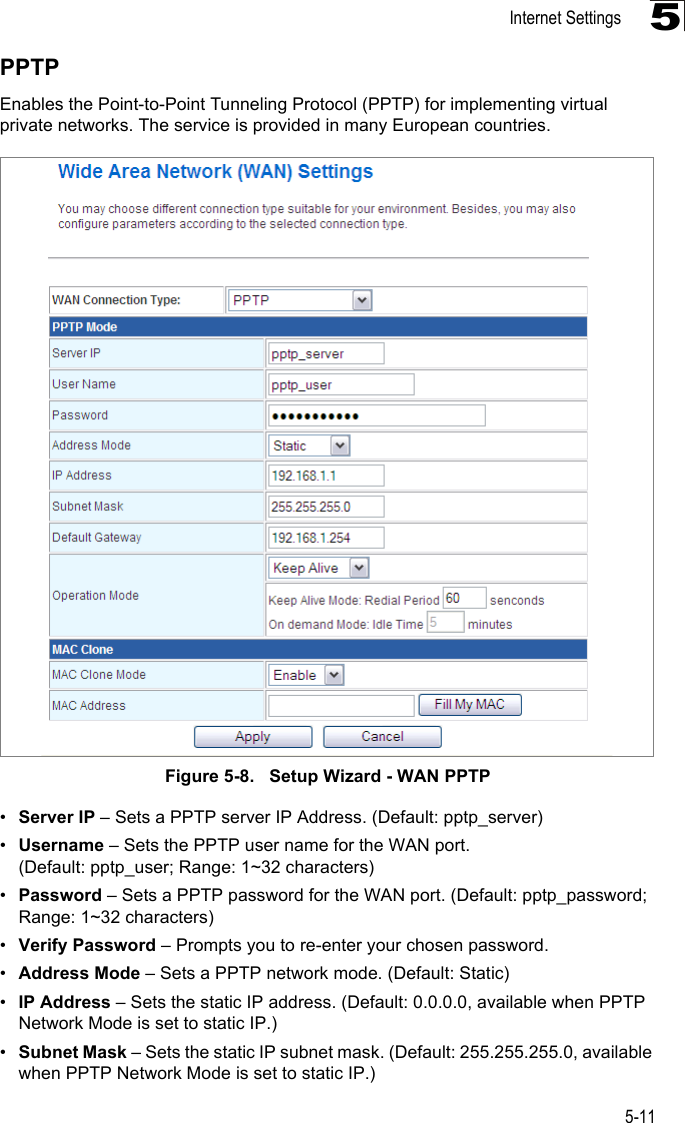 Internet Settings5-115PPTPEnables the Point-to-Point Tunneling Protocol (PPTP) for implementing virtual private networks. The service is provided in many European countries. Figure 5-8.   Setup Wizard - WAN PPTP•Server IP – Sets a PPTP server IP Address. (Default: pptp_server)•Username – Sets the PPTP user name for the WAN port. (Default: pptp_user; Range: 1~32 characters)•Password – Sets a PPTP password for the WAN port. (Default: pptp_password; Range: 1~32 characters)•Verify Password – Prompts you to re-enter your chosen password.•Address Mode – Sets a PPTP network mode. (Default: Static)•IP Address – Sets the static IP address. (Default: 0.0.0.0, available when PPTP Network Mode is set to static IP.)•Subnet Mask – Sets the static IP subnet mask. (Default: 255.255.255.0, available when PPTP Network Mode is set to static IP.)