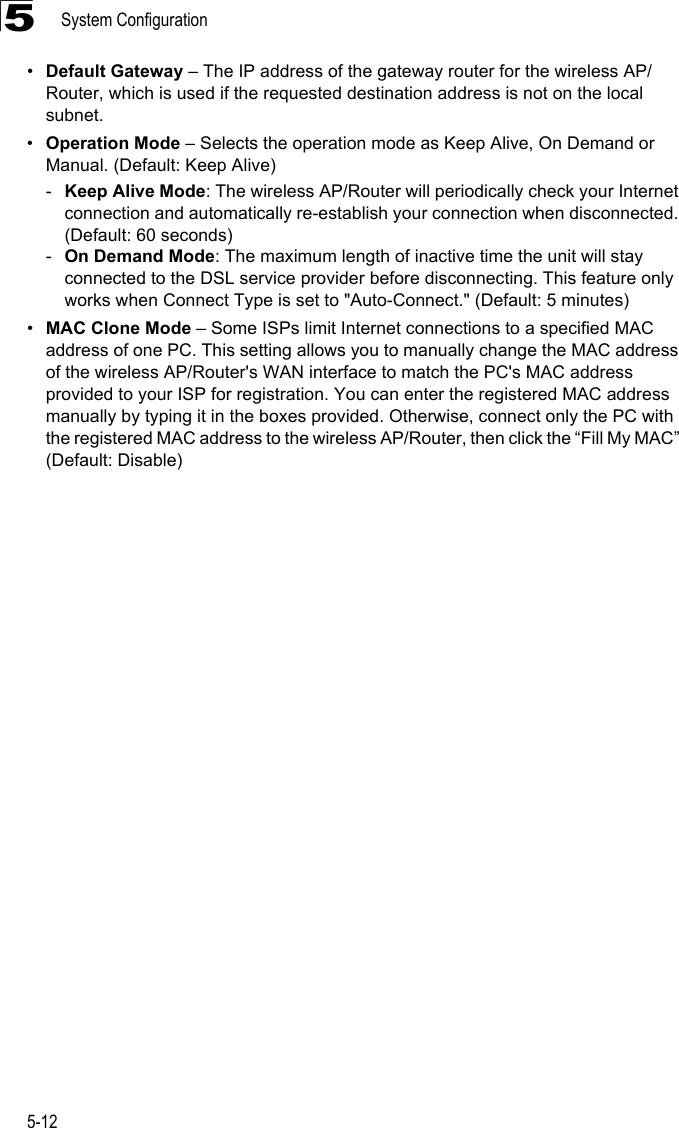 System Configuration5-125•Default Gateway – The IP address of the gateway router for the wireless AP/Router, which is used if the requested destination address is not on the local subnet.•Operation Mode – Selects the operation mode as Keep Alive, On Demand or Manual. (Default: Keep Alive)-Keep Alive Mode: The wireless AP/Router will periodically check your Internet connection and automatically re-establish your connection when disconnected. (Default: 60 seconds)-On Demand Mode: The maximum length of inactive time the unit will stay connected to the DSL service provider before disconnecting. This feature only works when Connect Type is set to &quot;Auto-Connect.&quot; (Default: 5 minutes)•MAC Clone Mode – Some ISPs limit Internet connections to a specified MAC address of one PC. This setting allows you to manually change the MAC address of the wireless AP/Router&apos;s WAN interface to match the PC&apos;s MAC address provided to your ISP for registration. You can enter the registered MAC address manually by typing it in the boxes provided. Otherwise, connect only the PC with the registered MAC address to the wireless AP/Router, then click the “Fill My MAC” (Default: Disable)