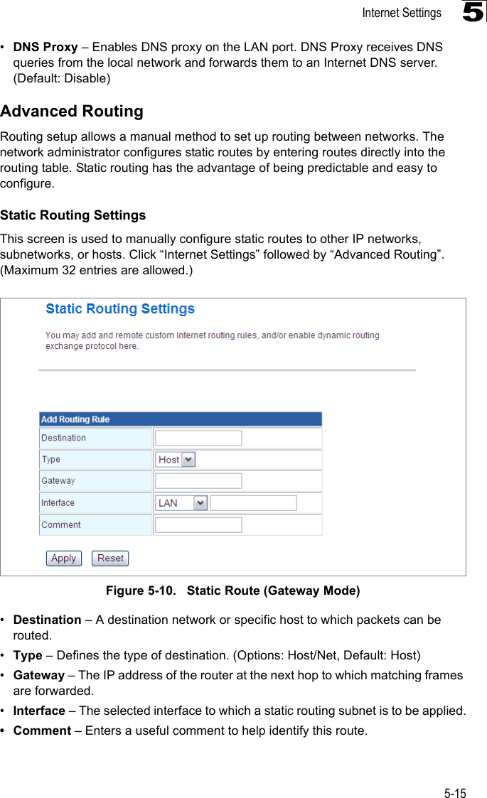 Internet Settings5-155•DNS Proxy – Enables DNS proxy on the LAN port. DNS Proxy receives DNS queries from the local network and forwards them to an Internet DNS server. (Default: Disable)Advanced RoutingRouting setup allows a manual method to set up routing between networks. The network administrator configures static routes by entering routes directly into the routing table. Static routing has the advantage of being predictable and easy to configure. Static Routing SettingsThis screen is used to manually configure static routes to other IP networks, subnetworks, or hosts. Click “Internet Settings” followed by “Advanced Routing”. (Maximum 32 entries are allowed.)Figure 5-10.   Static Route (Gateway Mode)•Destination – A destination network or specific host to which packets can be routed.•Type – Defines the type of destination. (Options: Host/Net, Default: Host)•Gateway – The IP address of the router at the next hop to which matching frames are forwarded.•Interface – The selected interface to which a static routing subnet is to be applied.• Comment – Enters a useful comment to help identify this route.