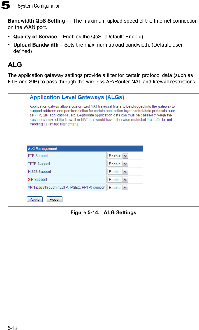 System Configuration5-185Bandwidth QoS Setting — The maximum upload speed of the Internet connection on the WAN port.•Quality of Service – Enables the QoS. (Default: Enable)•Upload Bandwidth – Sets the maximum upload bandwidth. (Default: user defined)ALGThe application gateway settings provide a filter for certain protocol data (such as FTP and SIP) to pass through the wireless AP/Router NAT and firewall restrictions.Figure 5-14.   ALG Settings