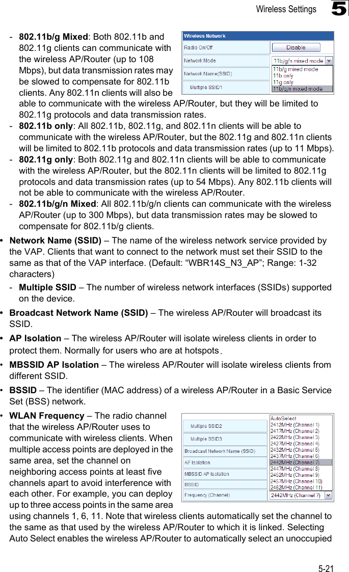 Wireless Settings5-215-802.11b/g Mixed: Both 802.11b and 802.11g clients can communicate with the wireless AP/Router (up to 108 Mbps), but data transmission rates may be slowed to compensate for 802.11b clients. Any 802.11n clients will also be able to communicate with the wireless AP/Router, but they will be limited to 802.11g protocols and data transmission rates.-802.11b only: All 802.11b, 802.11g, and 802.11n clients will be able to communicate with the wireless AP/Router, but the 802.11g and 802.11n clients will be limited to 802.11b protocols and data transmission rates (up to 11 Mbps).-802.11g only: Both 802.11g and 802.11n clients will be able to communicate with the wireless AP/Router, but the 802.11n clients will be limited to 802.11g protocols and data transmission rates (up to 54 Mbps). Any 802.11b clients will not be able to communicate with the wireless AP/Router.-802.11b/g/n Mixed: All 802.11b/g/n clients can communicate with the wireless AP/Router (up to 300 Mbps), but data transmission rates may be slowed to compensate for 802.11b/g clients.• Network Name (SSID) – The name of the wireless network service provided by the VAP. Clients that want to connect to the network must set their SSID to the same as that of the VAP interface. (Default: “WBR14S_N3_AP”; Range: 1-32 characters)-Multiple SSID – The number of wireless network interfaces (SSIDs) supported on the device. • Broadcast Network Name (SSID) – The wireless AP/Router will broadcast its SSID. • AP Isolation – The wireless AP/Router will isolate wireless clients in order to protect them. Normally for users who are at hotspots.•MBSSID AP Isolation – The wireless AP/Router will isolate wireless clients from different SSID. •BSSID – The identifier (MAC address) of a wireless AP/Router in a Basic Service Set (BSS) network.•WLAN Frequency – The radio channel that the wireless AP/Router uses to communicate with wireless clients. When multiple access points are deployed in the same area, set the channel on neighboring access points at least five channels apart to avoid interference with each other. For example, you can deploy up to three access points in the same area using channels 1, 6, 11. Note that wireless clients automatically set the channel to the same as that used by the wireless AP/Router to which it is linked. Selecting Auto Select enables the wireless AP/Router to automatically select an unoccupied 