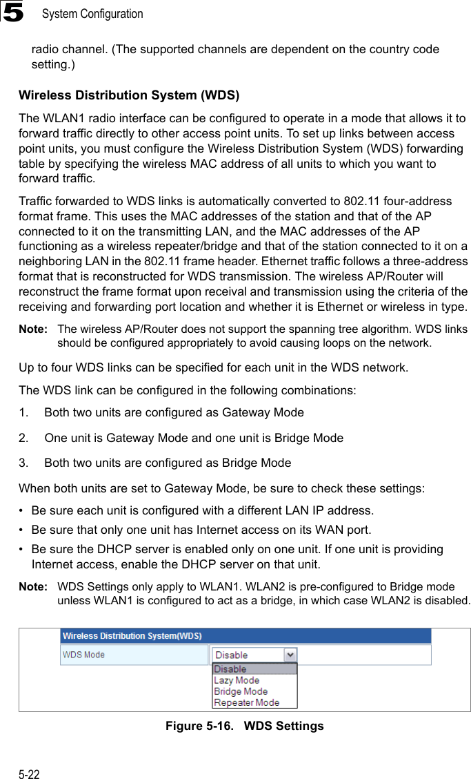 System Configuration5-225radio channel. (The supported channels are dependent on the country code setting.)Wireless Distribution System (WDS)The WLAN1 radio interface can be configured to operate in a mode that allows it to forward traffic directly to other access point units. To set up links between access point units, you must configure the Wireless Distribution System (WDS) forwarding table by specifying the wireless MAC address of all units to which you want to forward traffic.Traffic forwarded to WDS links is automatically converted to 802.11 four-address format frame. This uses the MAC addresses of the station and that of the AP connected to it on the transmitting LAN, and the MAC addresses of the AP functioning as a wireless repeater/bridge and that of the station connected to it on a neighboring LAN in the 802.11 frame header. Ethernet traffic follows a three-address format that is reconstructed for WDS transmission. The wireless AP/Router will reconstruct the frame format upon receival and transmission using the criteria of the receiving and forwarding port location and whether it is Ethernet or wireless in type.Note: The wireless AP/Router does not support the spanning tree algorithm. WDS links should be configured appropriately to avoid causing loops on the network.Up to four WDS links can be specified for each unit in the WDS network.The WDS link can be configured in the following combinations:1. Both two units are configured as Gateway Mode2. One unit is Gateway Mode and one unit is Bridge Mode3. Both two units are configured as Bridge ModeWhen both units are set to Gateway Mode, be sure to check these settings:• Be sure each unit is configured with a different LAN IP address.• Be sure that only one unit has Internet access on its WAN port.• Be sure the DHCP server is enabled only on one unit. If one unit is providing Internet access, enable the DHCP server on that unit.Note: WDS Settings only apply to WLAN1. WLAN2 is pre-configured to Bridge mode unless WLAN1 is configured to act as a bridge, in which case WLAN2 is disabled.Figure 5-16.   WDS Settings