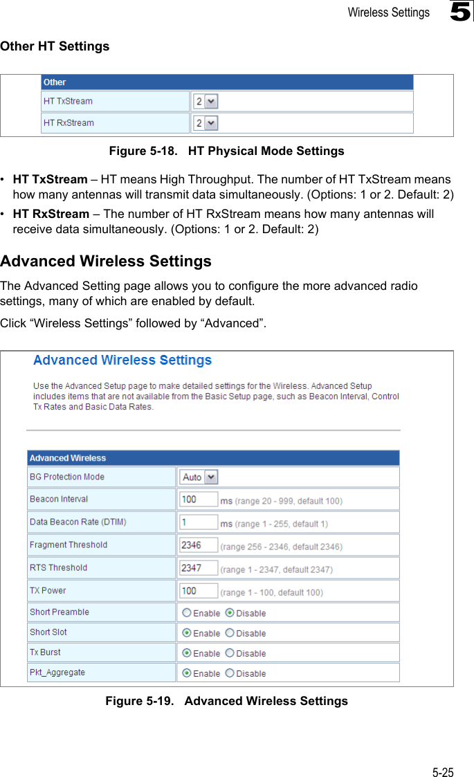 Wireless Settings5-255Other HT SettingsFigure 5-18.   HT Physical Mode Settings•HT TxStream – HT means High Throughput. The number of HT TxStream means how many antennas will transmit data simultaneously. (Options: 1 or 2. Default: 2)•HT RxStream – The number of HT RxStream means how many antennas will receive data simultaneously. (Options: 1 or 2. Default: 2)Advanced Wireless SettingsThe Advanced Setting page allows you to configure the more advanced radio settings, many of which are enabled by default.Click “Wireless Settings” followed by “Advanced”.Figure 5-19.   Advanced Wireless Settings