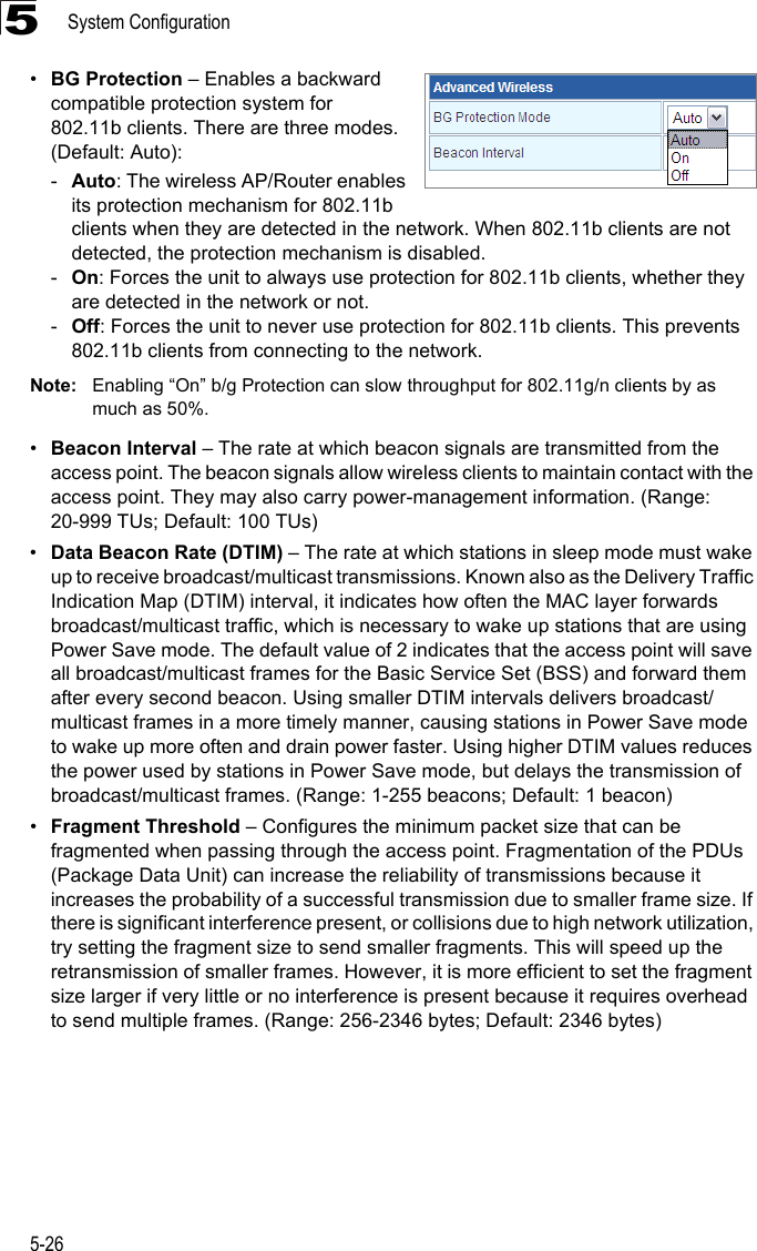 System Configuration5-265•BG Protection – Enables a backward compatible protection system for 802.11b clients. There are three modes. (Default: Auto): -Auto: The wireless AP/Router enables its protection mechanism for 802.11b clients when they are detected in the network. When 802.11b clients are not detected, the protection mechanism is disabled.-On: Forces the unit to always use protection for 802.11b clients, whether they are detected in the network or not.-Off: Forces the unit to never use protection for 802.11b clients. This prevents 802.11b clients from connecting to the network.Note: Enabling “On” b/g Protection can slow throughput for 802.11g/n clients by as much as 50%. •Beacon Interval – The rate at which beacon signals are transmitted from the access point. The beacon signals allow wireless clients to maintain contact with the access point. They may also carry power-management information. (Range: 20-999 TUs; Default: 100 TUs)•Data Beacon Rate (DTIM) – The rate at which stations in sleep mode must wake up to receive broadcast/multicast transmissions. Known also as the Delivery Traffic Indication Map (DTIM) interval, it indicates how often the MAC layer forwards broadcast/multicast traffic, which is necessary to wake up stations that are using Power Save mode. The default value of 2 indicates that the access point will save all broadcast/multicast frames for the Basic Service Set (BSS) and forward them after every second beacon. Using smaller DTIM intervals delivers broadcast/multicast frames in a more timely manner, causing stations in Power Save mode to wake up more often and drain power faster. Using higher DTIM values reduces the power used by stations in Power Save mode, but delays the transmission of broadcast/multicast frames. (Range: 1-255 beacons; Default: 1 beacon)•Fragment Threshold – Configures the minimum packet size that can be fragmented when passing through the access point. Fragmentation of the PDUs (Package Data Unit) can increase the reliability of transmissions because it increases the probability of a successful transmission due to smaller frame size. If there is significant interference present, or collisions due to high network utilization, try setting the fragment size to send smaller fragments. This will speed up the retransmission of smaller frames. However, it is more efficient to set the fragment size larger if very little or no interference is present because it requires overhead to send multiple frames. (Range: 256-2346 bytes; Default: 2346 bytes)