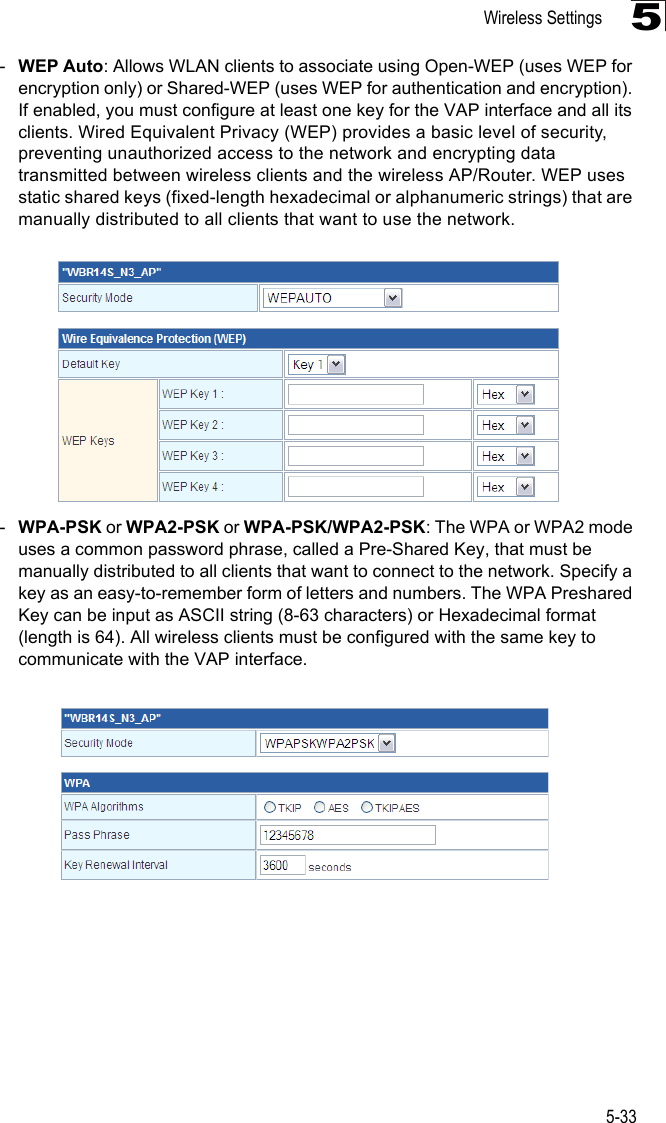 Wireless Settings5-335-WEP Auto: Allows WLAN clients to associate using Open-WEP (uses WEP for encryption only) or Shared-WEP (uses WEP for authentication and encryption). If enabled, you must configure at least one key for the VAP interface and all its clients. Wired Equivalent Privacy (WEP) provides a basic level of security, preventing unauthorized access to the network and encrypting data transmitted between wireless clients and the wireless AP/Router. WEP uses static shared keys (fixed-length hexadecimal or alphanumeric strings) that are manually distributed to all clients that want to use the network.-WPA-PSK or WPA2-PSK or WPA-PSK/WPA2-PSK: The WPA or WPA2 mode uses a common password phrase, called a Pre-Shared Key, that must be manually distributed to all clients that want to connect to the network. Specify a key as an easy-to-remember form of letters and numbers. The WPA Preshared Key can be input as ASCII string (8-63 characters) or Hexadecimal format (length is 64). All wireless clients must be configured with the same key to communicate with the VAP interface.