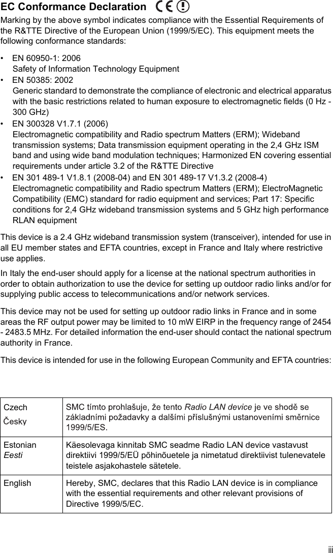 iiiEC Conformance DeclarationMarking by the above symbol indicates compliance with the Essential Requirements of the R&amp;TTE Directive of the European Union (1999/5/EC). This equipment meets the following conformance standards:•  EN 60950-1: 2006Safety of Information Technology Equipment•  EN 50385: 2002Generic standard to demonstrate the compliance of electronic and electrical apparatus with the basic restrictions related to human exposure to electromagnetic fields (0 Hz - 300 GHz)•  EN 300328 V1.7.1 (2006)Electromagnetic compatibility and Radio spectrum Matters (ERM); Wideband transmission systems; Data transmission equipment operating in the 2,4 GHz ISM band and using wide band modulation techniques; Harmonized EN covering essential requirements under article 3.2 of the R&amp;TTE Directive•  EN 301 489-1 V1.8.1 (2008-04) and EN 301 489-17 V1.3.2 (2008-4)Electromagnetic compatibility and Radio spectrum Matters (ERM); ElectroMagnetic Compatibility (EMC) standard for radio equipment and services; Part 17: Specific conditions for 2,4 GHz wideband transmission systems and 5 GHz high performance RLAN equipmentThis device is a 2.4 GHz wideband transmission system (transceiver), intended for use in all EU member states and EFTA countries, except in France and Italy where restrictive use applies.In Italy the end-user should apply for a license at the national spectrum authorities in order to obtain authorization to use the device for setting up outdoor radio links and/or for supplying public access to telecommunications and/or network services.This device may not be used for setting up outdoor radio links in France and in some areas the RF output power may be limited to 10 mW EIRP in the frequency range of 2454 - 2483.5 MHz. For detailed information the end-user should contact the national spectrum authority in France.This device is intended for use in the following European Community and EFTA countries: CzechEstonianEestiKäesolevaga kinnitab SMC seadme Radio LAN device vastavust direktiivi 1999/5/EÜ põhinõuetele ja nimetatud direktiivist tulenevatele teistele asjakohastele sätetele.English Hereby, SMC, declares that this Radio LAN device is in compliance with the essential requirements and other relevant provisions of Directive 1999/5/EC.