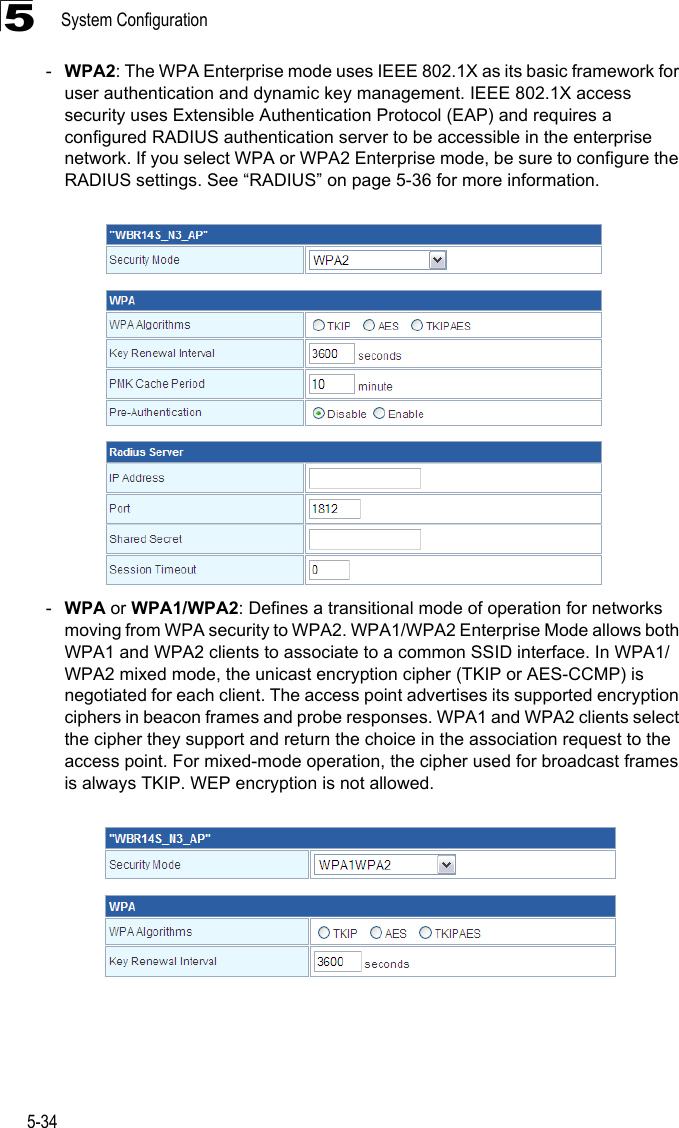 System Configuration5-345-WPA2: The WPA Enterprise mode uses IEEE 802.1X as its basic framework for user authentication and dynamic key management. IEEE 802.1X access security uses Extensible Authentication Protocol (EAP) and requires a configured RADIUS authentication server to be accessible in the enterprise network. If you select WPA or WPA2 Enterprise mode, be sure to configure the RADIUS settings. See “RADIUS” on page 5-36 for more information. -WPA or WPA1/WPA2: Defines a transitional mode of operation for networks moving from WPA security to WPA2. WPA1/WPA2 Enterprise Mode allows both WPA1 and WPA2 clients to associate to a common SSID interface. In WPA1/WPA2 mixed mode, the unicast encryption cipher (TKIP or AES-CCMP) is negotiated for each client. The access point advertises its supported encryption ciphers in beacon frames and probe responses. WPA1 and WPA2 clients select the cipher they support and return the choice in the association request to the access point. For mixed-mode operation, the cipher used for broadcast frames is always TKIP. WEP encryption is not allowed.