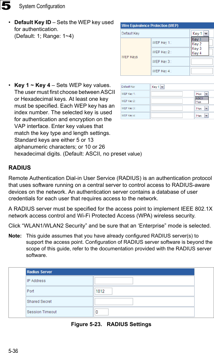 System Configuration5-365•Default Key ID – Sets the WEP key used for authentication. (Default: 1; Range: 1~4)•Key 1 ~ Key 4 – Sets WEP key values. The user must first choose between ASCII or Hexadecimal keys. At least one key must be specified. Each WEP key has an index number. The selected key is used for authentication and encryption on the VAP interface. Enter key values that match the key type and length settings. Standard keys are either 5 or 13 alphanumeric characters; or 10 or 26 hexadecimal digits. (Default: ASCII, no preset value) RADIUSRemote Authentication Dial-in User Service (RADIUS) is an authentication protocol that uses software running on a central server to control access to RADIUS-aware devices on the network. An authentication server contains a database of user credentials for each user that requires access to the network.A RADIUS server must be specified for the access point to implement IEEE 802.1X network access control and Wi-Fi Protected Access (WPA) wireless security.Click “WLAN1/WLAN2 Security” and be sure that an ‘Enterprise” mode is selected.Note: This guide assumes that you have already configured RADIUS server(s) to support the access point. Configuration of RADIUS server software is beyond the scope of this guide, refer to the documentation provided with the RADIUS server software.Figure 5-23.   RADIUS Settings