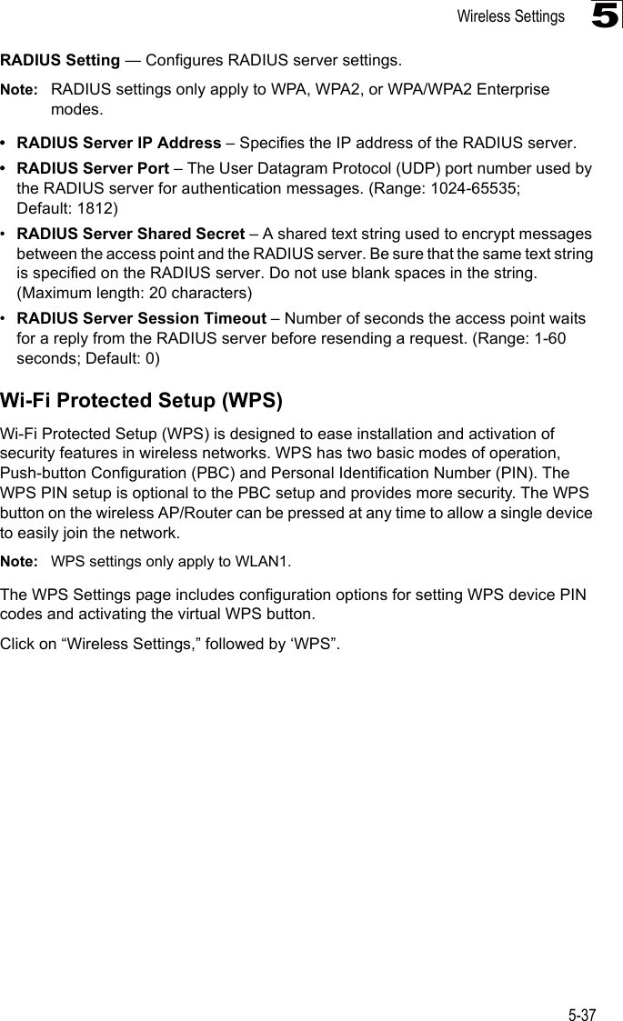 Wireless Settings5-375RADIUS Setting — Configures RADIUS server settings.Note: RADIUS settings only apply to WPA, WPA2, or WPA/WPA2 Enterprise modes.• RADIUS Server IP Address – Specifies the IP address of the RADIUS server.• RADIUS Server Port – The User Datagram Protocol (UDP) port number used by the RADIUS server for authentication messages. (Range: 1024-65535; Default: 1812)•RADIUS Server Shared Secret – A shared text string used to encrypt messages between the access point and the RADIUS server. Be sure that the same text string is specified on the RADIUS server. Do not use blank spaces in the string. (Maximum length: 20 characters)•RADIUS Server Session Timeout – Number of seconds the access point waits for a reply from the RADIUS server before resending a request. (Range: 1-60 seconds; Default: 0)Wi-Fi Protected Setup (WPS)Wi-Fi Protected Setup (WPS) is designed to ease installation and activation of security features in wireless networks. WPS has two basic modes of operation, Push-button Configuration (PBC) and Personal Identification Number (PIN). The WPS PIN setup is optional to the PBC setup and provides more security. The WPS button on the wireless AP/Router can be pressed at any time to allow a single device to easily join the network.Note: WPS settings only apply to WLAN1.The WPS Settings page includes configuration options for setting WPS device PIN codes and activating the virtual WPS button.Click on “Wireless Settings,” followed by ‘WPS”.