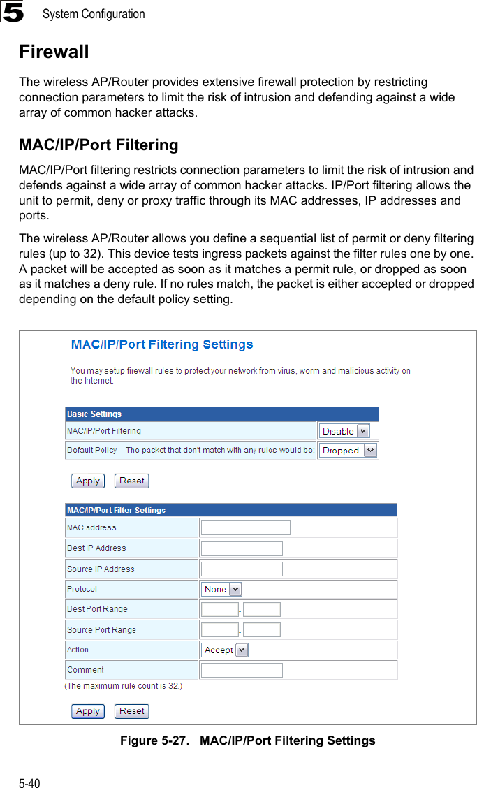 System Configuration5-405FirewallThe wireless AP/Router provides extensive firewall protection by restricting connection parameters to limit the risk of intrusion and defending against a wide array of common hacker attacks.MAC/IP/Port FilteringMAC/IP/Port filtering restricts connection parameters to limit the risk of intrusion and defends against a wide array of common hacker attacks. IP/Port filtering allows the unit to permit, deny or proxy traffic through its MAC addresses, IP addresses and ports.  The wireless AP/Router allows you define a sequential list of permit or deny filtering rules (up to 32). This device tests ingress packets against the filter rules one by one. A packet will be accepted as soon as it matches a permit rule, or dropped as soon as it matches a deny rule. If no rules match, the packet is either accepted or dropped depending on the default policy setting. Figure 5-27.   MAC/IP/Port Filtering Settings