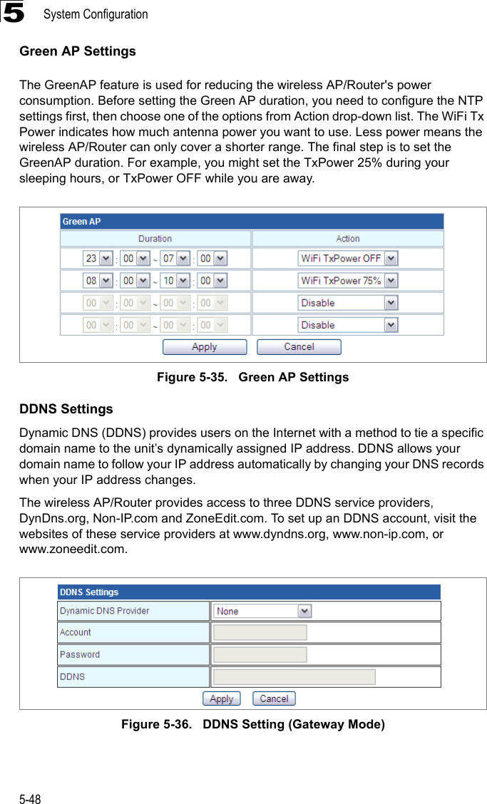 System Configuration5-485Green AP SettingsThe GreenAP feature is used for reducing the wireless AP/Router&apos;s power consumption. Before setting the Green AP duration, you need to configure the NTP settings first, then choose one of the options from Action drop-down list. The WiFi Tx Power indicates how much antenna power you want to use. Less power means the wireless AP/Router can only cover a shorter range. The final step is to set the GreenAP duration. For example, you might set the TxPower 25% during your sleeping hours, or TxPower OFF while you are away. Figure 5-35.   Green AP SettingsDDNS SettingsDynamic DNS (DDNS) provides users on the Internet with a method to tie a specific domain name to the unit’s dynamically assigned IP address. DDNS allows your domain name to follow your IP address automatically by changing your DNS records when your IP address changes.The wireless AP/Router provides access to three DDNS service providers, DynDns.org, Non-IP.com and ZoneEdit.com. To set up an DDNS account, visit the websites of these service providers at www.dyndns.org, www.non-ip.com, or www.zoneedit.com. Figure 5-36.   DDNS Setting (Gateway Mode)