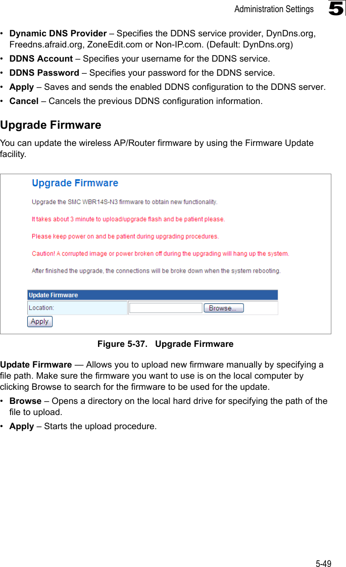 Administration Settings5-495•Dynamic DNS Provider – Specifies the DDNS service provider, DynDns.org, Freedns.afraid.org, ZoneEdit.com or Non-IP.com. (Default: DynDns.org)•DDNS Account – Specifies your username for the DDNS service.•DDNS Password – Specifies your password for the DDNS service.•Apply – Saves and sends the enabled DDNS configuration to the DDNS server.•Cancel – Cancels the previous DDNS configuration information.Upgrade FirmwareYou can update the wireless AP/Router firmware by using the Firmware Update facility.Figure 5-37.   Upgrade FirmwareUpdate Firmware — Allows you to upload new firmware manually by specifying a file path. Make sure the firmware you want to use is on the local computer by clicking Browse to search for the firmware to be used for the update.•Browse – Opens a directory on the local hard drive for specifying the path of the file to upload.•Apply – Starts the upload procedure.