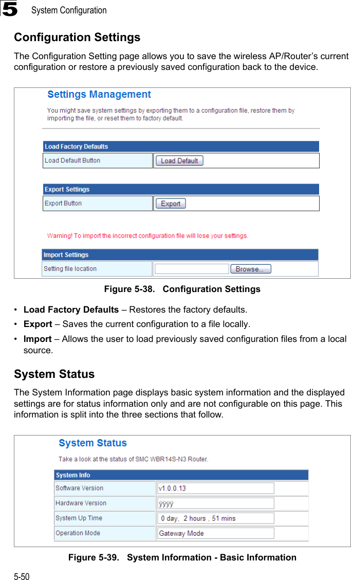 System Configuration5-505Configuration SettingsThe Configuration Setting page allows you to save the wireless AP/Router’s current configuration or restore a previously saved configuration back to the device.Figure 5-38.   Configuration Settings•Load Factory Defaults – Restores the factory defaults.•Export – Saves the current configuration to a file locally.•Import – Allows the user to load previously saved configuration files from a local source.System StatusThe System Information page displays basic system information and the displayed settings are for status information only and are not configurable on this page. This information is split into the three sections that follow. Figure 5-39.   System Information - Basic Information