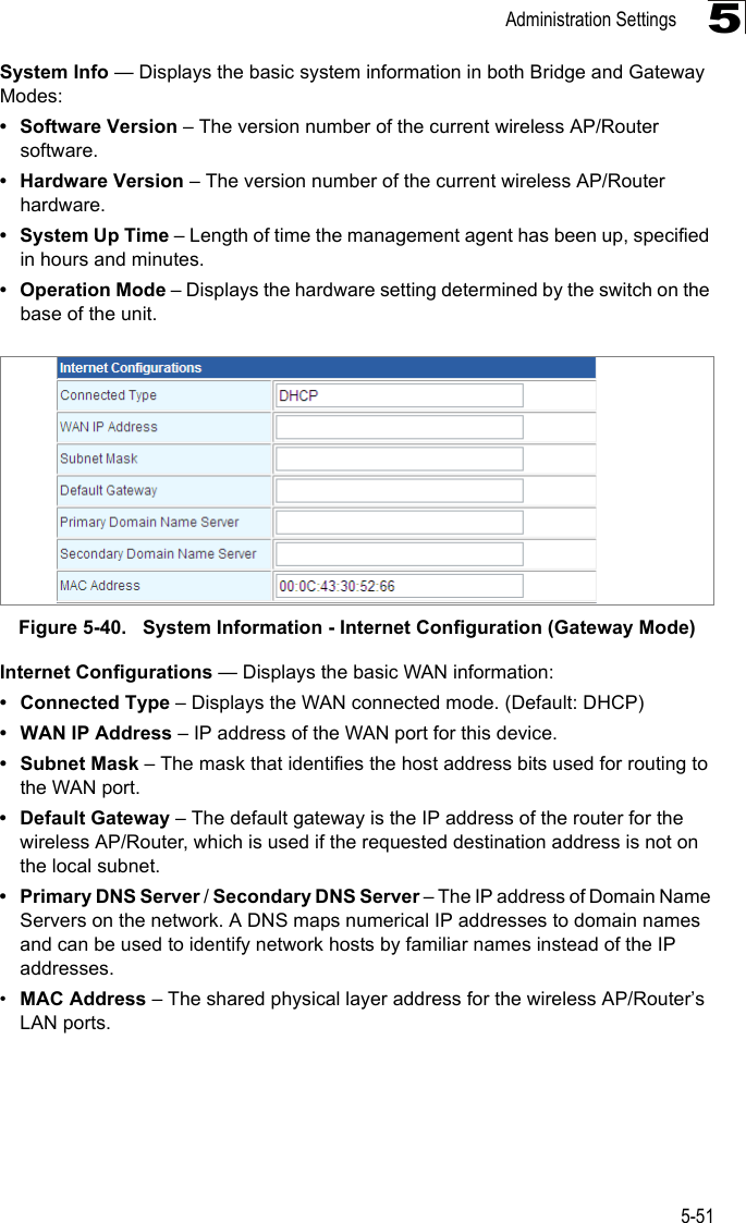 Administration Settings5-515System Info — Displays the basic system information in both Bridge and Gateway Modes:• Software Version – The version number of the current wireless AP/Router software.• Hardware Version – The version number of the current wireless AP/Router hardware.• System Up Time – Length of time the management agent has been up, specified in hours and minutes.• Operation Mode – Displays the hardware setting determined by the switch on the base of the unit.Figure 5-40.   System Information - Internet Configuration (Gateway Mode)Internet Configurations — Displays the basic WAN information:• Connected Type – Displays the WAN connected mode. (Default: DHCP)• WAN IP Address – IP address of the WAN port for this device.• Subnet Mask – The mask that identifies the host address bits used for routing to the WAN port.• Default Gateway – The default gateway is the IP address of the router for the wireless AP/Router, which is used if the requested destination address is not on the local subnet.• Primary DNS Server / Secondary DNS Server – The IP address of Domain Name Servers on the network. A DNS maps numerical IP addresses to domain names and can be used to identify network hosts by familiar names instead of the IP addresses.•MAC Address – The shared physical layer address for the wireless AP/Router’s LAN ports.