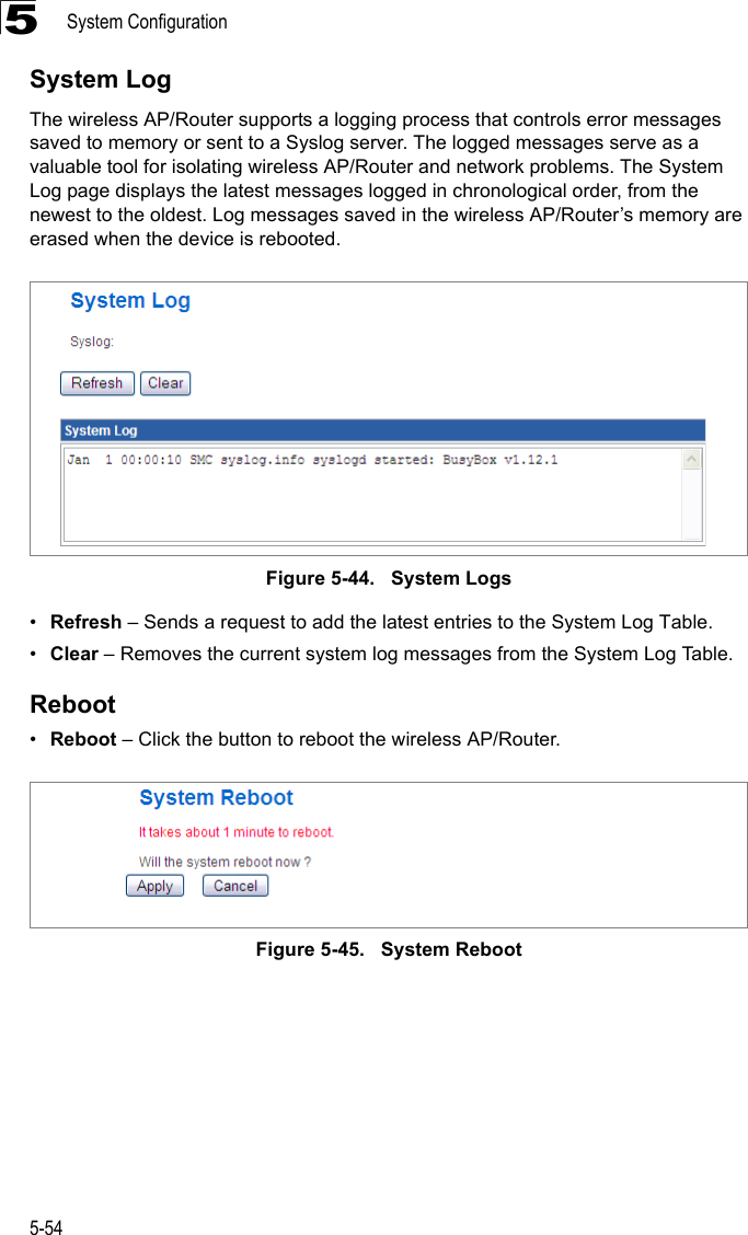 System Configuration5-545System LogThe wireless AP/Router supports a logging process that controls error messages saved to memory or sent to a Syslog server. The logged messages serve as a valuable tool for isolating wireless AP/Router and network problems. The System Log page displays the latest messages logged in chronological order, from the newest to the oldest. Log messages saved in the wireless AP/Router’s memory are erased when the device is rebooted.Figure 5-44.   System Logs•Refresh – Sends a request to add the latest entries to the System Log Table.•Clear – Removes the current system log messages from the System Log Table.Reboot•Reboot – Click the button to reboot the wireless AP/Router.Figure 5-45.   System Reboot