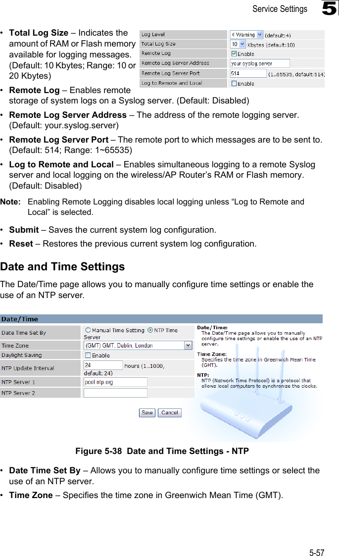 Service Settings5-575•Total Log Size – Indicates the amount of RAM or Flash memory available for logging messages. (Default: 10 Kbytes; Range: 10 or 20 Kbytes)•Remote Log – Enables remote storage of system logs on a Syslog server. (Default: Disabled)•Remote Log Server Address – The address of the remote logging server. (Default: your.syslog.server)•Remote Log Server Port – The remote port to which messages are to be sent to. (Default: 514; Range: 1~65535)•Log to Remote and Local – Enables simultaneous logging to a remote Syslog server and local logging on the wireless/AP Router’s RAM or Flash memory. (Default: Disabled)Note: Enabling Remote Logging disables local logging unless “Log to Remote and Local” is selected.•Submit – Saves the current system log configuration.•Reset – Restores the previous current system log configuration.Date and Time SettingsThe Date/Time page allows you to manually configure time settings or enable the use of an NTP server.Figure 5-38  Date and Time Settings - NTP•Date Time Set By – Allows you to manually configure time settings or select the use of an NTP server.•Time Zone – Specifies the time zone in Greenwich Mean Time (GMT).