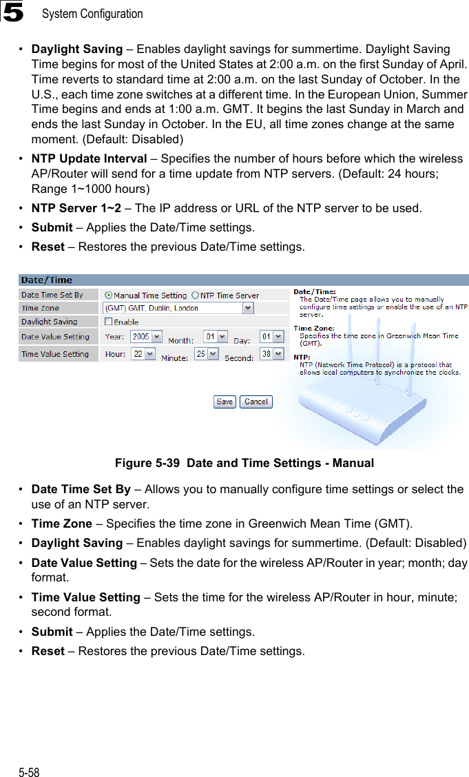 System Configuration5-585•Daylight Saving – Enables daylight savings for summertime. Daylight Saving Time begins for most of the United States at 2:00 a.m. on the first Sunday of April. Time reverts to standard time at 2:00 a.m. on the last Sunday of October. In the U.S., each time zone switches at a different time. In the European Union, Summer Time begins and ends at 1:00 a.m. GMT. It begins the last Sunday in March and ends the last Sunday in October. In the EU, all time zones change at the same moment. (Default: Disabled)•NTP Update Interval – Specifies the number of hours before which the wireless AP/Router will send for a time update from NTP servers. (Default: 24 hours;Range 1~1000 hours)•NTP Server 1~2 – The IP address or URL of the NTP server to be used.•Submit – Applies the Date/Time settings.•Reset – Restores the previous Date/Time settings.Figure 5-39  Date and Time Settings - Manual•Date Time Set By – Allows you to manually configure time settings or select the use of an NTP server.•Time Zone – Specifies the time zone in Greenwich Mean Time (GMT).•Daylight Saving – Enables daylight savings for summertime. (Default: Disabled)•Date Value Setting – Sets the date for the wireless AP/Router in year; month; day format.•Time Value Setting – Sets the time for the wireless AP/Router in hour, minute; second format.•Submit – Applies the Date/Time settings.•Reset – Restores the previous Date/Time settings.