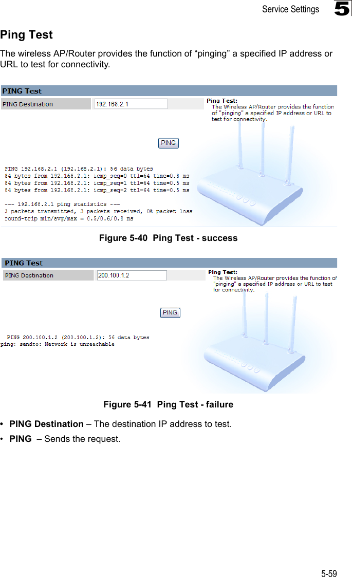 Service Settings5-595Ping TestThe wireless AP/Router provides the function of “pinging” a specified IP address or URL to test for connectivity.Figure 5-40  Ping Test - successFigure 5-41  Ping Test - failure• PING Destination – The destination IP address to test.•PING  – Sends the request.