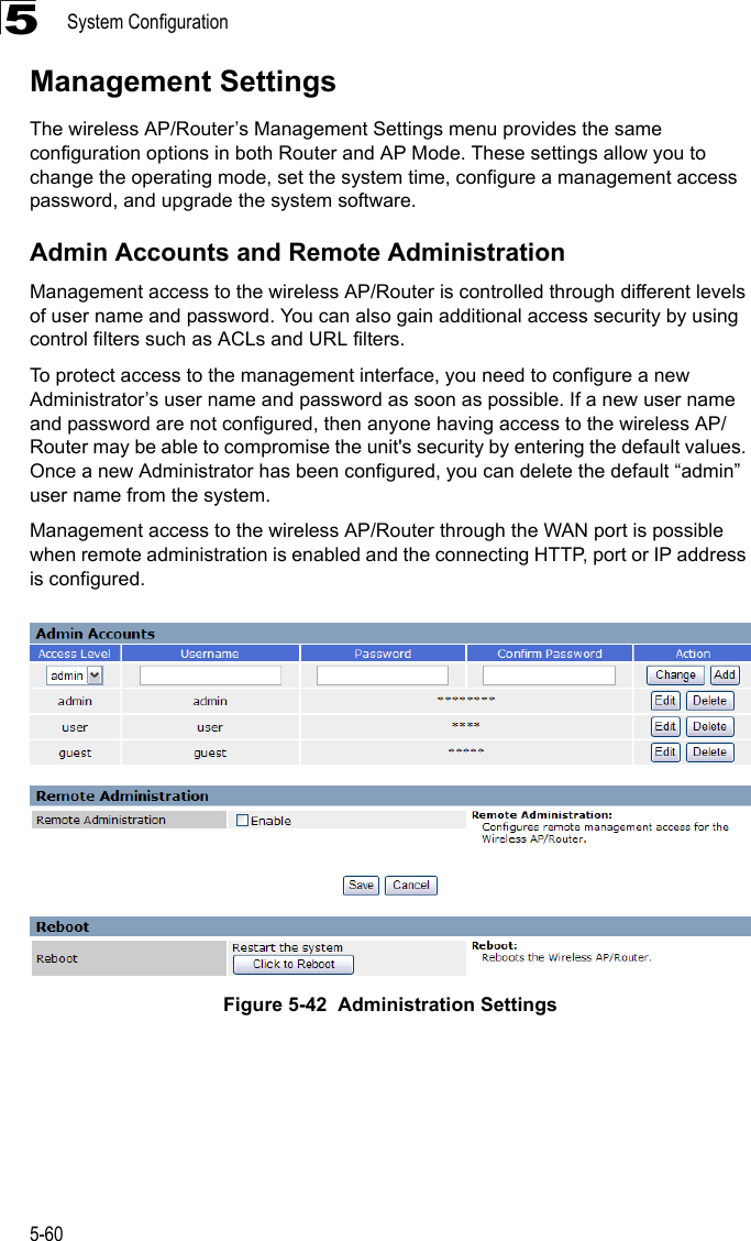 System Configuration5-605Management SettingsThe wireless AP/Router’s Management Settings menu provides the same configuration options in both Router and AP Mode. These settings allow you to change the operating mode, set the system time, configure a management access password, and upgrade the system software.Admin Accounts and Remote AdministrationManagement access to the wireless AP/Router is controlled through different levels of user name and password. You can also gain additional access security by using control filters such as ACLs and URL filters.To protect access to the management interface, you need to configure a new Administrator’s user name and password as soon as possible. If a new user name and password are not configured, then anyone having access to the wireless AP/Router may be able to compromise the unit&apos;s security by entering the default values. Once a new Administrator has been configured, you can delete the default “admin” user name from the system.Management access to the wireless AP/Router through the WAN port is possible when remote administration is enabled and the connecting HTTP, port or IP address is configured.Figure 5-42  Administration Settings