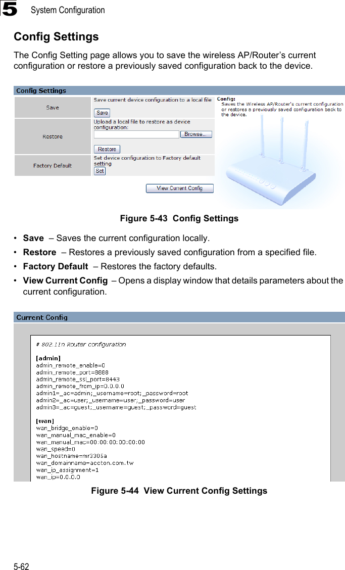 System Configuration5-625Config SettingsThe Config Setting page allows you to save the wireless AP/Router’s current configuration or restore a previously saved configuration back to the device.Figure 5-43  Config Settings•Save  – Saves the current configuration locally.•Restore  – Restores a previously saved configuration from a specified file.•Factory Default  – Restores the factory defaults.•View Current Config  – Opens a display window that details parameters about the current configuration.Figure 5-44  View Current Config Settings