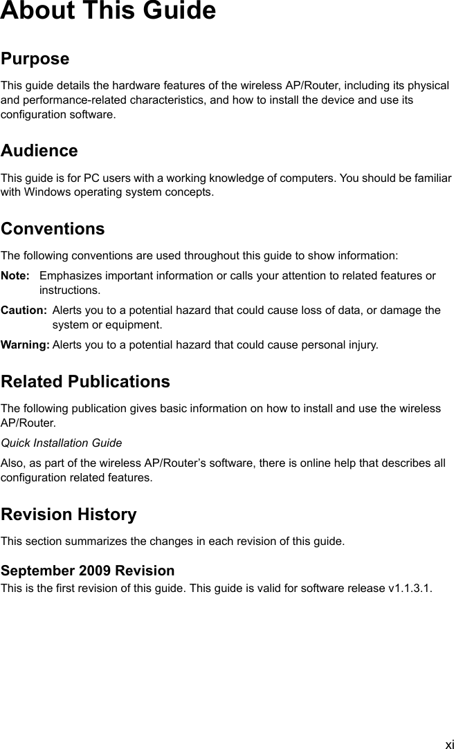 xiAbout This GuidePurposeThis guide details the hardware features of the wireless AP/Router, including its physical and performance-related characteristics, and how to install the device and use its configuration software.AudienceThis guide is for PC users with a working knowledge of computers. You should be familiar with Windows operating system concepts.ConventionsThe following conventions are used throughout this guide to show information:Note: Emphasizes important information or calls your attention to related features or instructions.Caution: Alerts you to a potential hazard that could cause loss of data, or damage the system or equipment.Warning: Alerts you to a potential hazard that could cause personal injury.Related PublicationsThe following publication gives basic information on how to install and use the wireless AP/Router.Quick Installation GuideAlso, as part of the wireless AP/Router’s software, there is online help that describes all configuration related features.Revision HistoryThis section summarizes the changes in each revision of this guide.September 2009 RevisionThis is the first revision of this guide. This guide is valid for software release v1.1.3.1.