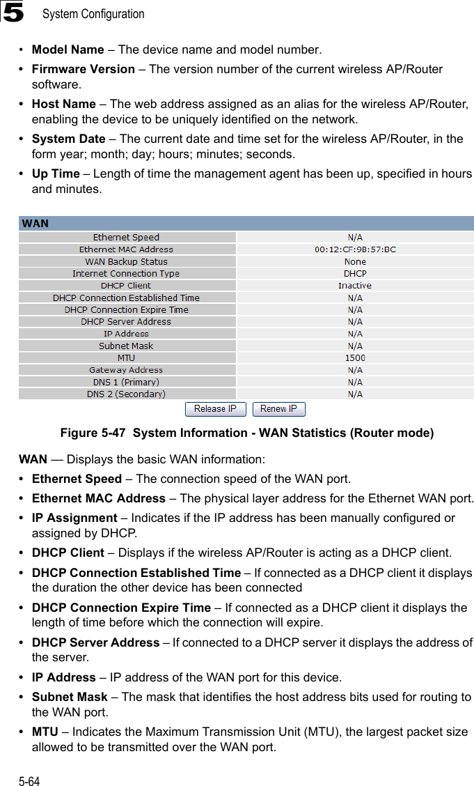 System Configuration5-645•Model Name – The device name and model number.• Firmware Version – The version number of the current wireless AP/Router software.•Host Name – The web address assigned as an alias for the wireless AP/Router, enabling the device to be uniquely identified on the network.• System Date – The current date and time set for the wireless AP/Router, in the form year; month; day; hours; minutes; seconds.•Up Time – Length of time the management agent has been up, specified in hours and minutes.Figure 5-47  System Information - WAN Statistics (Router mode)WAN — Displays the basic WAN information:• Ethernet Speed – The connection speed of the WAN port.• Ethernet MAC Address – The physical layer address for the Ethernet WAN port.• IP Assignment – Indicates if the IP address has been manually configured or assigned by DHCP.• DHCP Client – Displays if the wireless AP/Router is acting as a DHCP client.• DHCP Connection Established Time – If connected as a DHCP client it displays the duration the other device has been connected• DHCP Connection Expire Time – If connected as a DHCP client it displays the length of time before which the connection will expire.• DHCP Server Address – If connected to a DHCP server it displays the address of the server.•IP Address – IP address of the WAN port for this device.• Subnet Mask – The mask that identifies the host address bits used for routing to the WAN port.•MTU – Indicates the Maximum Transmission Unit (MTU), the largest packet size allowed to be transmitted over the WAN port.