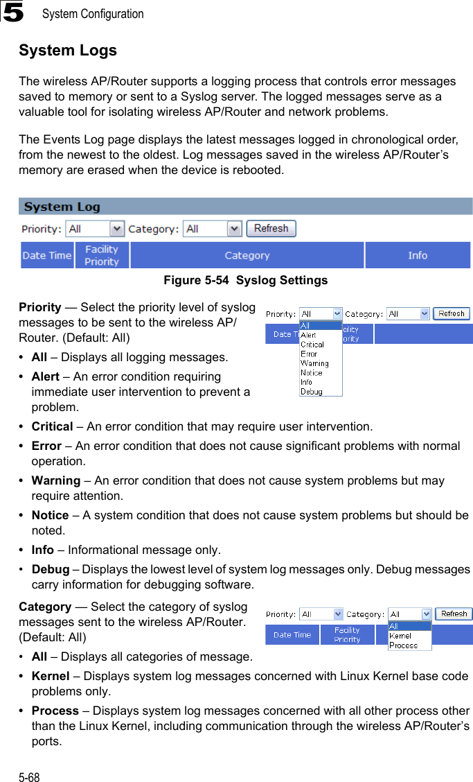 System Configuration5-685System LogsThe wireless AP/Router supports a logging process that controls error messages saved to memory or sent to a Syslog server. The logged messages serve as a valuable tool for isolating wireless AP/Router and network problems.The Events Log page displays the latest messages logged in chronological order, from the newest to the oldest. Log messages saved in the wireless AP/Router’s memory are erased when the device is rebooted.Figure 5-54  Syslog SettingsPriority — Select the priority level of syslog messages to be sent to the wireless AP/Router. (Default: All)•All – Displays all logging messages.•Alert – An error condition requiring immediate user intervention to prevent a problem.• Critical – An error condition that may require user intervention.• Error – An error condition that does not cause significant problems with normal operation.• Warning – An error condition that does not cause system problems but may require attention.•Notice – A system condition that does not cause system problems but should be noted.•Info – Informational message only.•Debug – Displays the lowest level of system log messages only. Debug messages carry information for debugging software.Category — Select the category of syslog messages sent to the wireless AP/Router. (Default: All)•All – Displays all categories of message.•Kernel – Displays system log messages concerned with Linux Kernel base code problems only.• Process – Displays system log messages concerned with all other process other than the Linux Kernel, including communication through the wireless AP/Router’s ports.