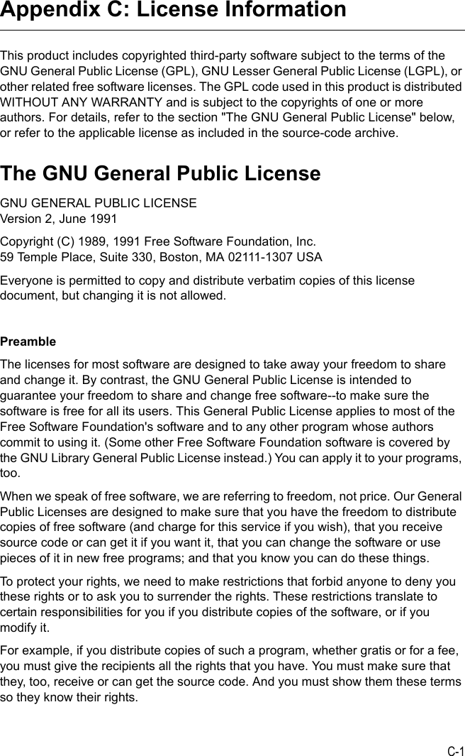 C-1Appendix C: License InformationThis product includes copyrighted third-party software subject to the terms of the GNU General Public License (GPL), GNU Lesser General Public License (LGPL), or other related free software licenses. The GPL code used in this product is distributed WITHOUT ANY WARRANTY and is subject to the copyrights of one or more authors. For details, refer to the section &quot;The GNU General Public License&quot; below, or refer to the applicable license as included in the source-code archive.The GNU General Public LicenseGNU GENERAL PUBLIC LICENSEVersion 2, June 1991Copyright (C) 1989, 1991 Free Software Foundation, Inc.59 Temple Place, Suite 330, Boston, MA 02111-1307 USAEveryone is permitted to copy and distribute verbatim copies of this license document, but changing it is not allowed.PreambleThe licenses for most software are designed to take away your freedom to share and change it. By contrast, the GNU General Public License is intended to guarantee your freedom to share and change free software--to make sure the software is free for all its users. This General Public License applies to most of the Free Software Foundation&apos;s software and to any other program whose authors commit to using it. (Some other Free Software Foundation software is covered by the GNU Library General Public License instead.) You can apply it to your programs, too.When we speak of free software, we are referring to freedom, not price. Our General Public Licenses are designed to make sure that you have the freedom to distribute copies of free software (and charge for this service if you wish), that you receive source code or can get it if you want it, that you can change the software or use pieces of it in new free programs; and that you know you can do these things.To protect your rights, we need to make restrictions that forbid anyone to deny you these rights or to ask you to surrender the rights. These restrictions translate to certain responsibilities for you if you distribute copies of the software, or if you modify it.For example, if you distribute copies of such a program, whether gratis or for a fee, you must give the recipients all the rights that you have. You must make sure that they, too, receive or can get the source code. And you must show them these terms so they know their rights.