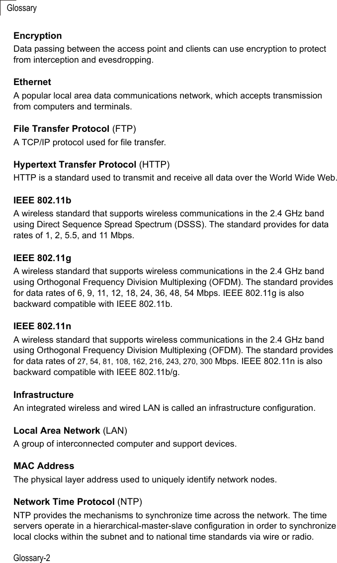 GlossaryGlossary-2EncryptionData passing between the access point and clients can use encryption to protect from interception and evesdropping.EthernetA popular local area data communications network, which accepts transmission from computers and terminals.File Transfer Protocol (FTP)A TCP/IP protocol used for file transfer. Hypertext Transfer Protocol (HTTP)HTTP is a standard used to transmit and receive all data over the World Wide Web.IEEE 802.11bA wireless standard that supports wireless communications in the 2.4 GHz band using Direct Sequence Spread Spectrum (DSSS). The standard provides for data rates of 1, 2, 5.5, and 11 Mbps.IEEE 802.11gA wireless standard that supports wireless communications in the 2.4 GHz band using Orthogonal Frequency Division Multiplexing (OFDM). The standard provides for data rates of 6, 9, 11, 12, 18, 24, 36, 48, 54 Mbps. IEEE 802.11g is also backward compatible with IEEE 802.11b.IEEE 802.11nA wireless standard that supports wireless communications in the 2.4 GHz band using Orthogonal Frequency Division Multiplexing (OFDM). The standard provides for data rates of 27, 54, 81, 108, 162, 216, 243, 270, 300 Mbps. IEEE 802.11n is also backward compatible with IEEE 802.11b/g.InfrastructureAn integrated wireless and wired LAN is called an infrastructure configuration.Local Area Network (LAN)A group of interconnected computer and support devices.MAC AddressThe physical layer address used to uniquely identify network nodes. Network Time Protocol (NTP)NTP provides the mechanisms to synchronize time across the network. The time servers operate in a hierarchical-master-slave configuration in order to synchronize local clocks within the subnet and to national time standards via wire or radio. 