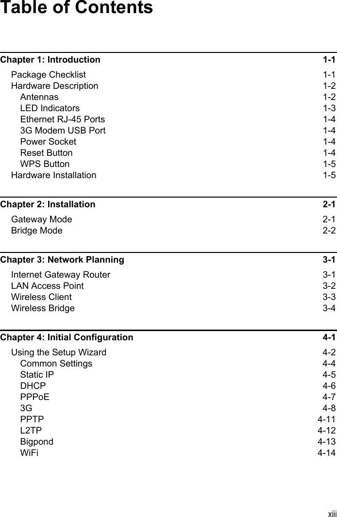 xiiiTable of ContentsChapter 1: Introduction 1-1Package Checklist  1-1Hardware Description  1-2Antennas 1-2LED Indicators  1-3Ethernet RJ-45 Ports  1-43G Modem USB Port  1-4Power Socket  1-4Reset Button  1-4WPS Button  1-5Hardware Installation  1-5Chapter 2: Installation  2-1Gateway Mode  2-1Bridge Mode  2-2Chapter 3: Network Planning  3-1Internet Gateway Router  3-1LAN Access Point  3-2Wireless Client  3-3Wireless Bridge  3-4Chapter 4: Initial Configuration  4-1Using the Setup Wizard  4-2Common Settings  4-4Static IP  4-5DHCP 4-6PPPoE 4-73G 4-8PPTP 4-11L2TP 4-12Bigpond 4-13WiFi 4-14