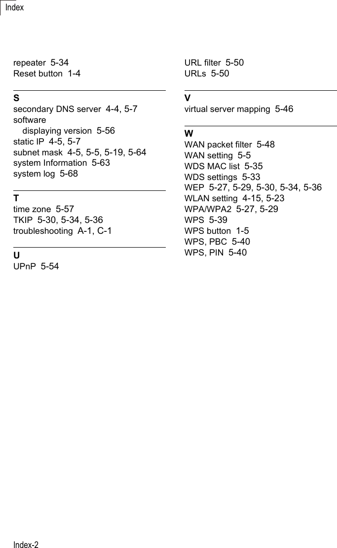 Index-2Indexrepeater 5-34Reset button 1-4Ssecondary DNS server 4-4, 5-7softwaredisplaying version 5-56static IP 4-5, 5-7subnet mask 4-5, 5-5, 5-19, 5-64system Information 5-63system log 5-68Ttime zone 5-57TKIP 5-30, 5-34, 5-36troubleshooting A-1, C-1UUPnP 5-54URL filter 5-50URLs 5-50Vvirtual server mapping 5-46WWAN packet filter 5-48WAN setting 5-5WDS MAC list 5-35WDS settings 5-33WEP 5-27, 5-29, 5-30, 5-34, 5-36WLAN setting 4-15, 5-23WPA/WPA2 5-27, 5-29WPS 5-39WPS button 1-5WPS, PBC 5-40WPS, PIN 5-40