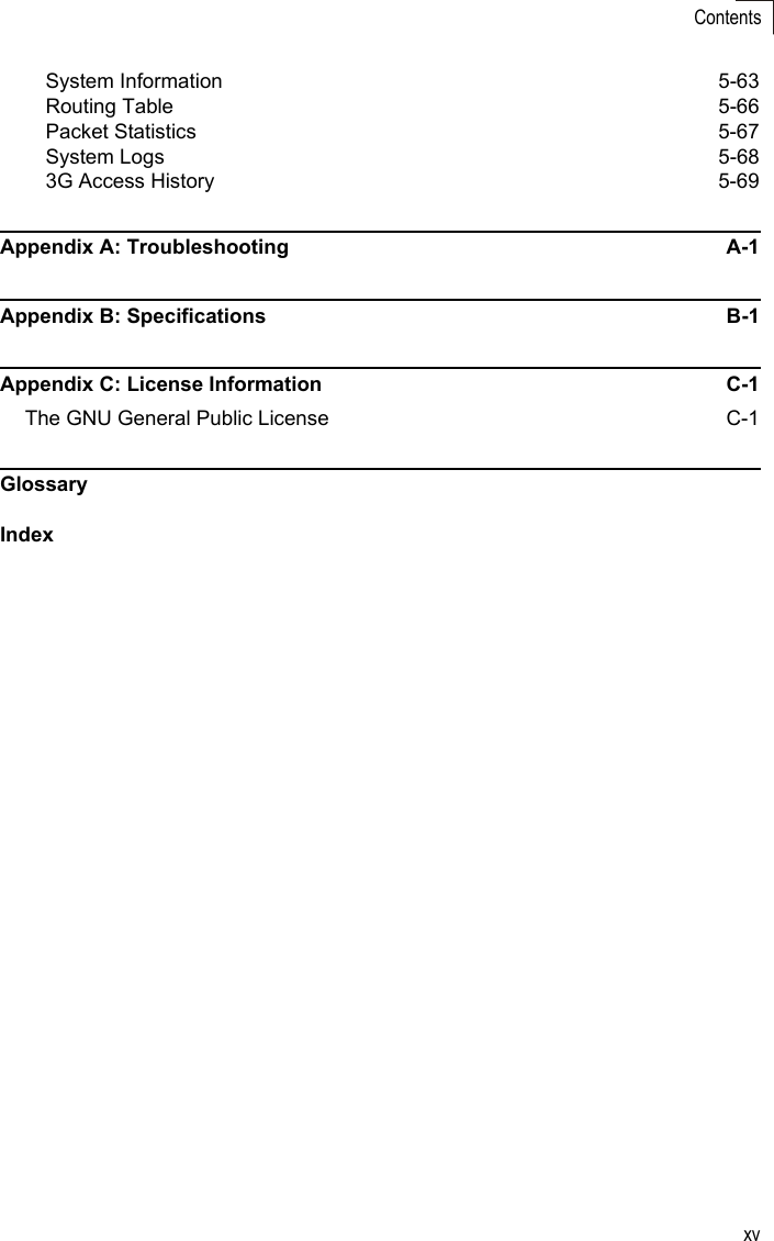 xvContentsSystem Information  5-63Routing Table  5-66Packet Statistics  5-67System Logs  5-683G Access History  5-69Appendix A: Troubleshooting  A-1Appendix B: Specifications  B-1Appendix C: License Information  C-1The GNU General Public License  C-1GlossaryIndex