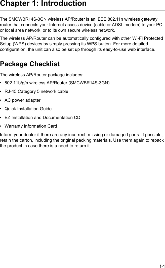 1-1Chapter 1: IntroductionThe SMCWBR14S-3GN wireless AP/Router is an IEEE 802.11n wireless gateway router that connects your Internet access device (cable or ADSL modem) to your PC or local area network, or to its own secure wireless network. The wireless AP/Router can be automatically configured with other Wi-Fi Protected Setup (WPS) devices by simply pressing its WPS button. For more detailed configuration, the unit can also be set up through its easy-to-use web interface. Package ChecklistThe wireless AP/Router package includes:• 802.11b/g/n wireless AP/Router (SMCWBR14S-3GN)• RJ-45 Category 5 network cable• AC power adapter • Quick Installation Guide• EZ Installation and Documentation CD• Warranty Information CardInform your dealer if there are any incorrect, missing or damaged parts. If possible, retain the carton, including the original packing materials. Use them again to repack the product in case there is a need to return it.