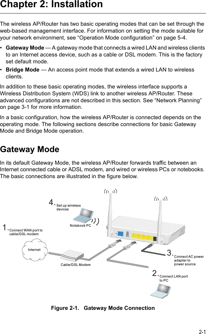 2-1Chapter 2: InstallationThe wireless AP/Router has two basic operating modes that can be set through the web-based management interface. For information on setting the mode suitable for your network environment, see “Operation Mode configuration” on page 5-4.•Gateway Mode — A gateway mode that connects a wired LAN and wireless clients to an Internet access device, such as a cable or DSL modem. This is the factory set default mode.•Bridge Mode — An access point mode that extends a wired LAN to wireless clients.In addition to these basic operating modes, the wireless interface supports a Wireless Distribution System (WDS) link to another wireless AP/Router. These advanced configurations are not described in this section. See “Network Planning” on page 3-1 for more information.In a basic configuration, how the wireless AP/Router is connected depends on the operating mode. The following sections describe connections for basic Gateway Mode and Bridge Mode operation.Gateway ModeIn its default Gateway Mode, the wireless AP/Router forwards traffic between an Internet connected cable or ADSL modem, and wired or wireless PCs or notebooks. The basic connections are illustrated in the figure below.Figure 2-1.   Gateway Mode Connection4.Set up wirelessdevicesNotebook PC2.Connect LAN portto PC3.Connect AC poweradapter topower sourceCable/DSL Modem1.Connect WAN port tocable/DSL modemInternet