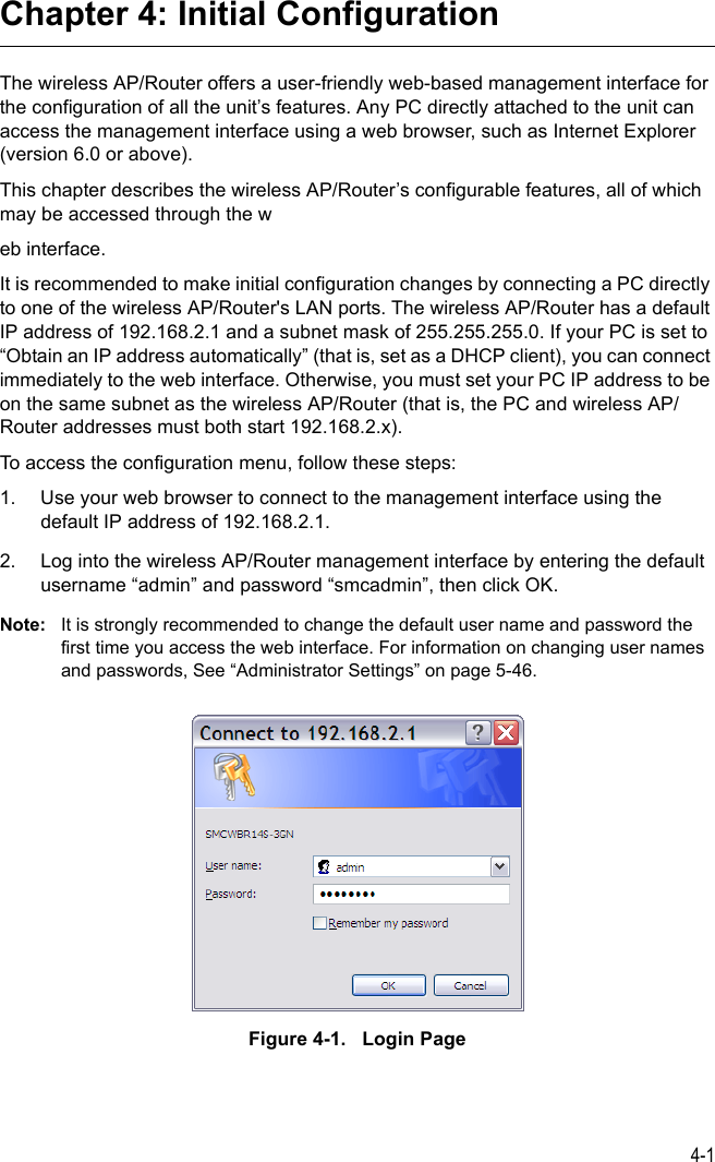 4-1Chapter 4: Initial ConfigurationThe wireless AP/Router offers a user-friendly web-based management interface for the configuration of all the unit’s features. Any PC directly attached to the unit can access the management interface using a web browser, such as Internet Explorer (version 6.0 or above).This chapter describes the wireless AP/Router’s configurable features, all of which may be accessed through the web interface. It is recommended to make initial configuration changes by connecting a PC directly to one of the wireless AP/Router&apos;s LAN ports. The wireless AP/Router has a default IP address of 192.168.2.1 and a subnet mask of 255.255.255.0. If your PC is set to “Obtain an IP address automatically” (that is, set as a DHCP client), you can connect immediately to the web interface. Otherwise, you must set your PC IP address to be on the same subnet as the wireless AP/Router (that is, the PC and wireless AP/Router addresses must both start 192.168.2.x).To access the configuration menu, follow these steps:1. Use your web browser to connect to the management interface using the default IP address of 192.168.2.1.2. Log into the wireless AP/Router management interface by entering the default username “admin” and password “smcadmin”, then click OK.Note: It is strongly recommended to change the default user name and password the first time you access the web interface. For information on changing user names and passwords, See “Administrator Settings” on page 5-46.Figure 4-1.   Login Page