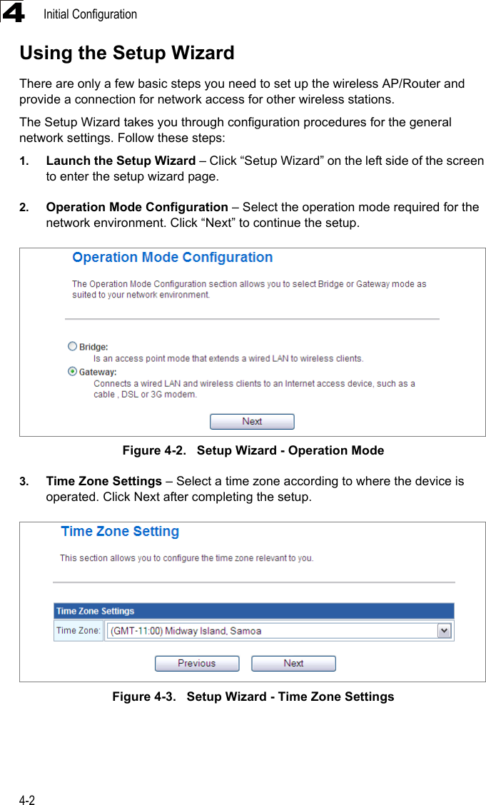 Initial Configuration4-24Using the Setup WizardThere are only a few basic steps you need to set up the wireless AP/Router and provide a connection for network access for other wireless stations. The Setup Wizard takes you through configuration procedures for the general network settings. Follow these steps:1. Launch the Setup Wizard – Click “Setup Wizard” on the left side of the screen to enter the setup wizard page. 2. Operation Mode Configuration – Select the operation mode required for the network environment. Click “Next” to continue the setup.Figure 4-2.   Setup Wizard - Operation Mode3. Time Zone Settings – Select a time zone according to where the device is operated. Click Next after completing the setup. Figure 4-3.   Setup Wizard - Time Zone Settings