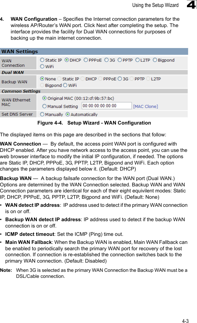 Using the Setup Wizard4-344. WAN Configuration – Specifies the Internet connection parameters for the wireless AP/Router’s WAN port. Click Next after completing the setup. The interface provides the facility for Dual WAN connections for purposes of backing up the main internet connection.Figure 4-4.   Setup Wizard - WAN ConfigurationThe displayed items on this page are described in the sections that follow:WAN Connection —  By default, the access point WAN port is configured with DHCP enabled. After you have network access to the access point, you can use the web browser interface to modify the initial IP configuration, if needed. The options are Static IP, DHCP, PPPoE, 3G, PPTP, L2TP, Bigpond and WiFi. Each option changes the parameters displayed below it. (Default: DHCP)Backup WAN —  A backup failsafe connection for the WAN port (Dual WAN.) Options are determined by the WAN Connection selected. Backup WAN and WAN Connection parameters are identical for each of their eight equivilent modes: Static IP, DHCP, PPPoE, 3G, PPTP, L2TP, Bigpond and WiFi. (Default: None)•WAN detect IP address:  IP address used to detect if the primary WAN connection is on or off.•Backup WAN detect IP address: IP address used to detect if the backup WAN connection is on or off.•ICMP detect timeout: Set the ICMP (Ping) time out.•Main WAN Fallback: When the Backup WAN is enabled, Main WAN Fallback can be enabled to periodically search the primary WAN port for recovery of the lost connection. If connection is re-established the connection switches back to the primary WAN connection. (Default: Disabled)Note: When 3G is selected as the primary WAN Connection the Backup WAN must be a DSL/Cable connection.