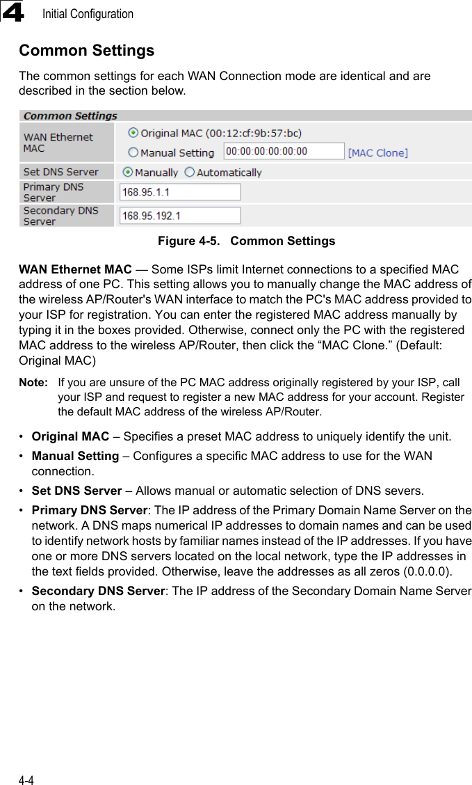 Initial Configuration4-44Common SettingsThe common settings for each WAN Connection mode are identical and are described in the section below.Figure 4-5.   Common SettingsWAN Ethernet MAC — Some ISPs limit Internet connections to a specified MAC address of one PC. This setting allows you to manually change the MAC address of the wireless AP/Router&apos;s WAN interface to match the PC&apos;s MAC address provided to your ISP for registration. You can enter the registered MAC address manually by typing it in the boxes provided. Otherwise, connect only the PC with the registered MAC address to the wireless AP/Router, then click the “MAC Clone.” (Default: Original MAC)Note: If you are unsure of the PC MAC address originally registered by your ISP, call your ISP and request to register a new MAC address for your account. Register the default MAC address of the wireless AP/Router.•Original MAC – Specifies a preset MAC address to uniquely identify the unit.•Manual Setting – Configures a specific MAC address to use for the WAN connection.•Set DNS Server – Allows manual or automatic selection of DNS severs.•Primary DNS Server: The IP address of the Primary Domain Name Server on the network. A DNS maps numerical IP addresses to domain names and can be used to identify network hosts by familiar names instead of the IP addresses. If you have one or more DNS servers located on the local network, type the IP addresses in the text fields provided. Otherwise, leave the addresses as all zeros (0.0.0.0).•Secondary DNS Server: The IP address of the Secondary Domain Name Server on the network.