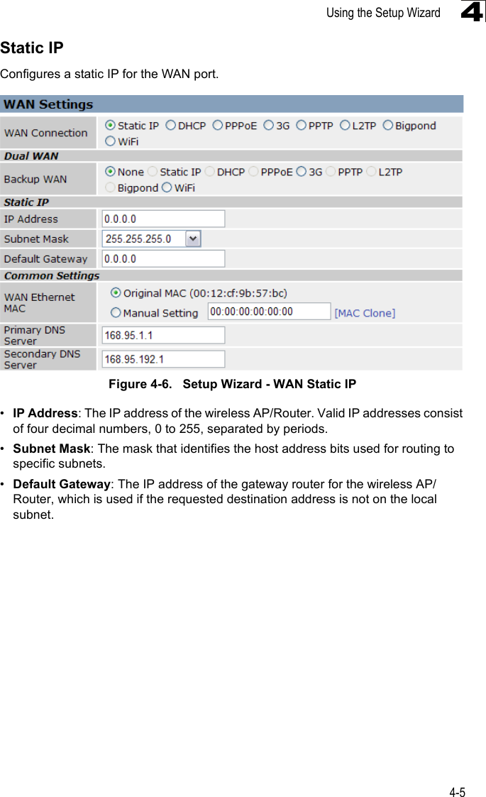 Using the Setup Wizard4-54Static IPConfigures a static IP for the WAN port.Figure 4-6.   Setup Wizard - WAN Static IP•IP Address: The IP address of the wireless AP/Router. Valid IP addresses consist of four decimal numbers, 0 to 255, separated by periods.•Subnet Mask: The mask that identifies the host address bits used for routing to specific subnets.•Default Gateway: The IP address of the gateway router for the wireless AP/Router, which is used if the requested destination address is not on the local subnet.