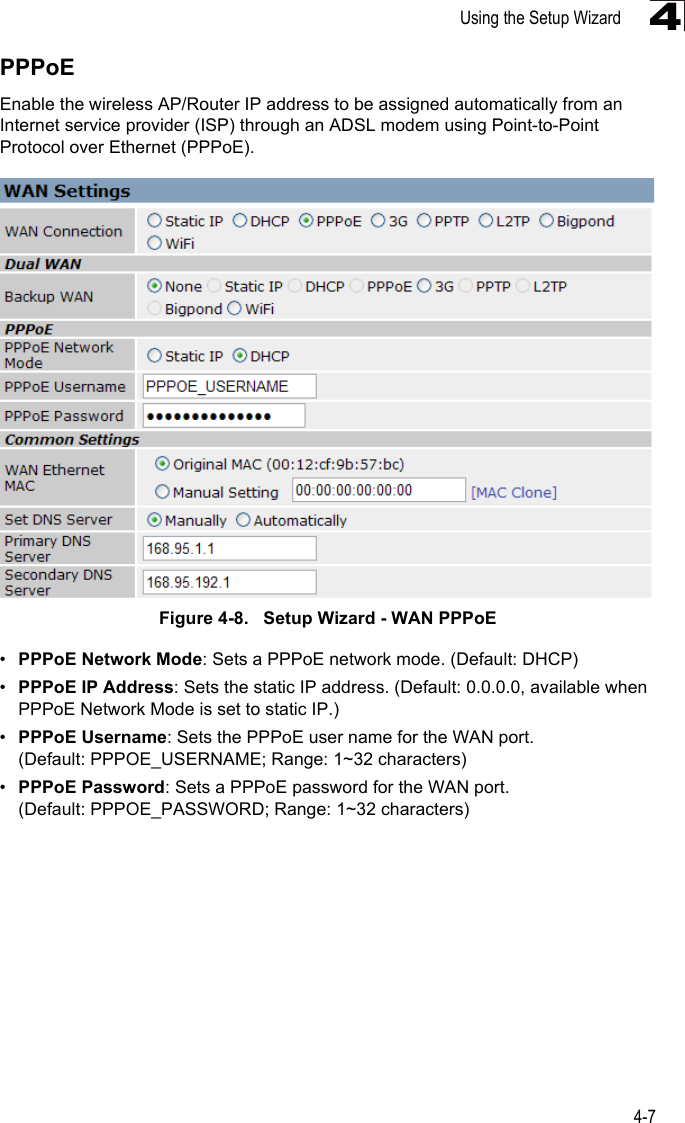 Using the Setup Wizard4-74PPPoEEnable the wireless AP/Router IP address to be assigned automatically from an Internet service provider (ISP) through an ADSL modem using Point-to-Point Protocol over Ethernet (PPPoE). Figure 4-8.   Setup Wizard - WAN PPPoE•PPPoE Network Mode: Sets a PPPoE network mode. (Default: DHCP)•PPPoE IP Address: Sets the static IP address. (Default: 0.0.0.0, available when PPPoE Network Mode is set to static IP.)•PPPoE Username: Sets the PPPoE user name for the WAN port. (Default: PPPOE_USERNAME; Range: 1~32 characters)•PPPoE Password: Sets a PPPoE password for the WAN port. (Default: PPPOE_PASSWORD; Range: 1~32 characters)