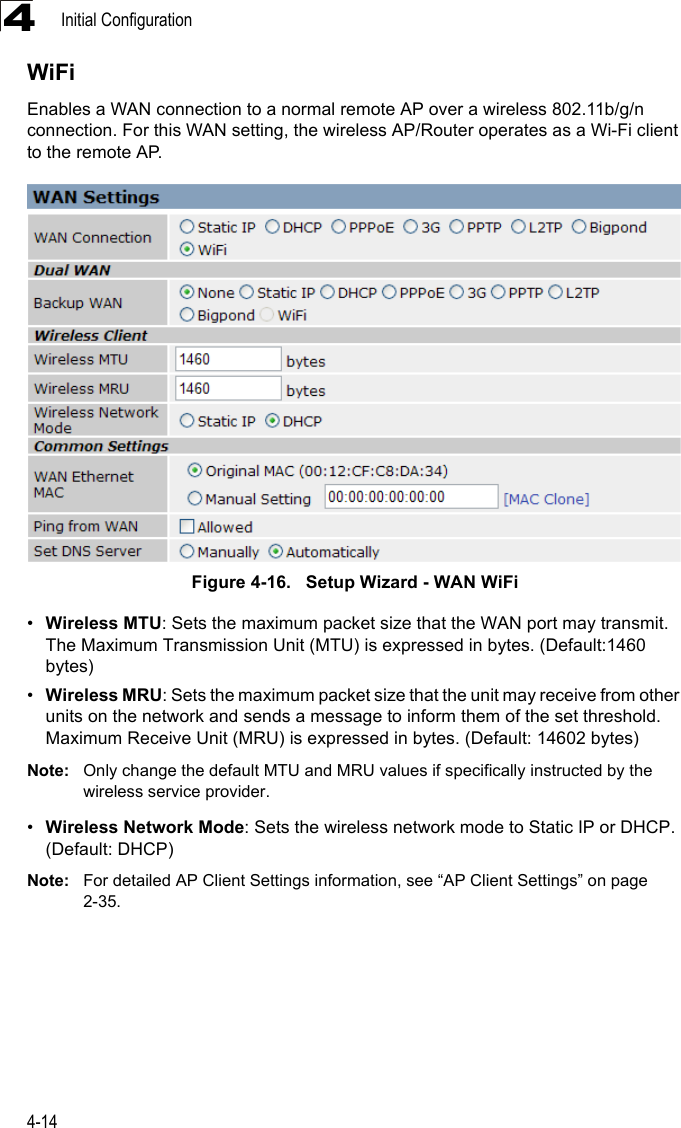 Initial Configuration4-144WiFiEnables a WAN connection to a normal remote AP over a wireless 802.11b/g/n connection. For this WAN setting, the wireless AP/Router operates as a Wi-Fi client to the remote AP.Figure 4-16.   Setup Wizard - WAN WiFi•Wireless MTU: Sets the maximum packet size that the WAN port may transmit. The Maximum Transmission Unit (MTU) is expressed in bytes. (Default:1460 bytes)•Wireless MRU: Sets the maximum packet size that the unit may receive from other units on the network and sends a message to inform them of the set threshold.  Maximum Receive Unit (MRU) is expressed in bytes. (Default: 14602 bytes)Note: Only change the default MTU and MRU values if specifically instructed by the wireless service provider.•Wireless Network Mode: Sets the wireless network mode to Static IP or DHCP. (Default: DHCP)Note: For detailed AP Client Settings information, see “AP Client Settings” on page 2-35.