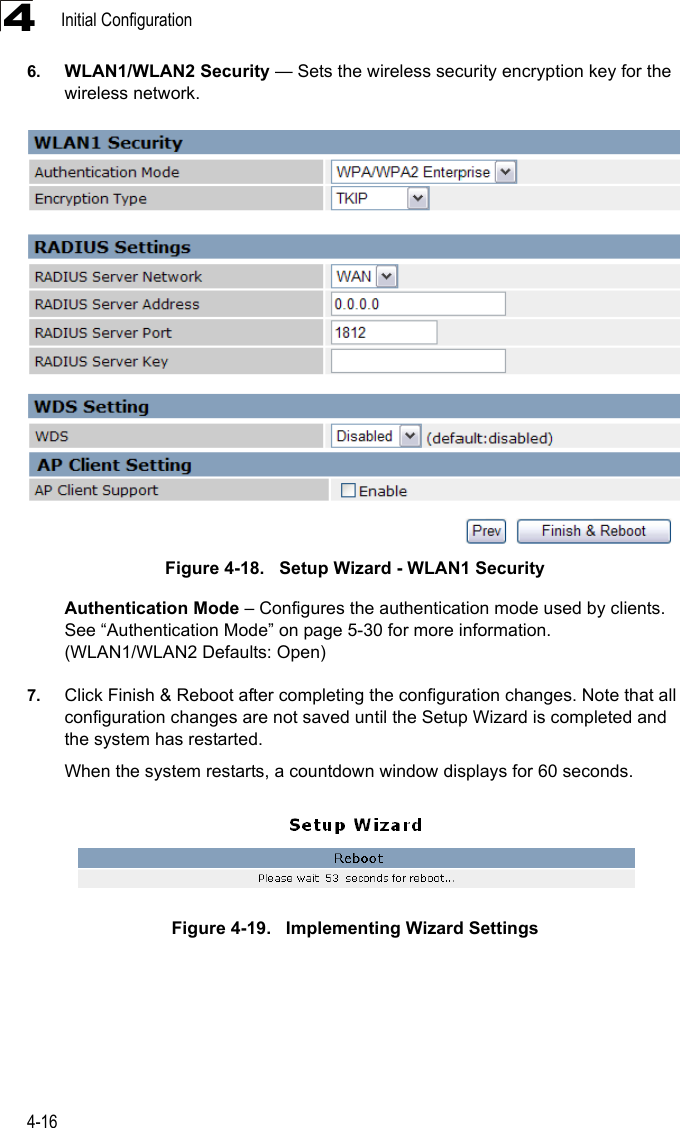 Initial Configuration4-1646. WLAN1/WLAN2 Security — Sets the wireless security encryption key for the wireless network.Figure 4-18.   Setup Wizard - WLAN1 SecurityAuthentication Mode – Configures the authentication mode used by clients. See “Authentication Mode” on page 5-30 for more information. (WLAN1/WLAN2 Defaults: Open)7. Click Finish &amp; Reboot after completing the configuration changes. Note that all configuration changes are not saved until the Setup Wizard is completed and the system has restarted. When the system restarts, a countdown window displays for 60 seconds.Figure 4-19.   Implementing Wizard Settings