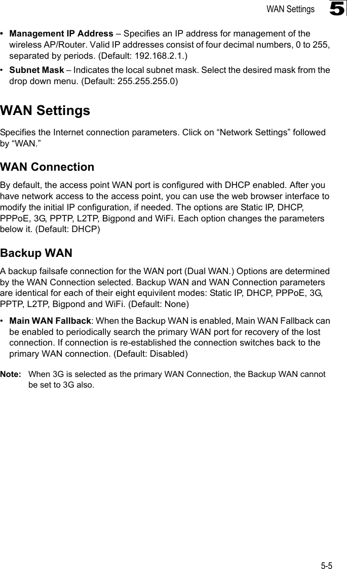 WAN Settings5-55• Management IP Address – Specifies an IP address for management of the wireless AP/Router. Valid IP addresses consist of four decimal numbers, 0 to 255, separated by periods. (Default: 192.168.2.1.)•Subnet Mask – Indicates the local subnet mask. Select the desired mask from the drop down menu. (Default: 255.255.255.0)WAN SettingsSpecifies the Internet connection parameters. Click on “Network Settings” followed by “WAN.”WAN ConnectionBy default, the access point WAN port is configured with DHCP enabled. After you have network access to the access point, you can use the web browser interface to modify the initial IP configuration, if needed. The options are Static IP, DHCP, PPPoE, 3G, PPTP, L2TP, Bigpond and WiFi. Each option changes the parameters below it. (Default: DHCP)Backup WANA backup failsafe connection for the WAN port (Dual WAN.) Options are determined by the WAN Connection selected. Backup WAN and WAN Connection parameters are identical for each of their eight equivilent modes: Static IP, DHCP, PPPoE, 3G, PPTP, L2TP, Bigpond and WiFi. (Default: None)•Main WAN Fallback: When the Backup WAN is enabled, Main WAN Fallback can be enabled to periodically search the primary WAN port for recovery of the lost connection. If connection is re-established the connection switches back to the primary WAN connection. (Default: Disabled)Note: When 3G is selected as the primary WAN Connection, the Backup WAN cannot be set to 3G also.