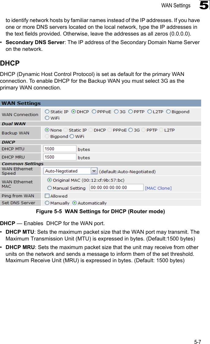 WAN Settings5-75to identify network hosts by familiar names instead of the IP addresses. If you have one or more DNS servers located on the local network, type the IP addresses in the text fields provided. Otherwise, leave the addresses as all zeros (0.0.0.0).•Secondary DNS Server: The IP address of the Secondary Domain Name Server on the network.DHCPDHCP (Dynamic Host Control Protocol) is set as default for the primary WAN connection. To enable DHCP for the Backup WAN you must select 3G as the primary WAN connection.Figure 5-5  WAN Settings for DHCP (Router mode) DHCP — Enables  DHCP for the WAN port.•DHCP MTU: Sets the maximum packet size that the WAN port may transmit. The Maximum Transmission Unit (MTU) is expressed in bytes. (Default:1500 bytes)•DHCP MRU: Sets the maximum packet size that the unit may receive from other units on the network and sends a message to inform them of the set threshold.  Maximum Receive Unit (MRU) is expressed in bytes. (Default: 1500 bytes)