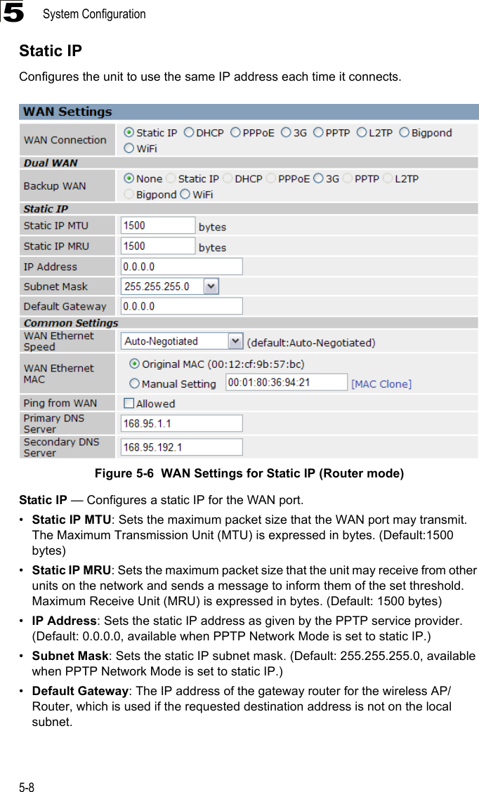 System Configuration5-85Static IPConfigures the unit to use the same IP address each time it connects.Figure 5-6  WAN Settings for Static IP (Router mode) Static IP — Configures a static IP for the WAN port.•Static IP MTU: Sets the maximum packet size that the WAN port may transmit. The Maximum Transmission Unit (MTU) is expressed in bytes. (Default:1500 bytes)•Static IP MRU: Sets the maximum packet size that the unit may receive from other units on the network and sends a message to inform them of the set threshold.  Maximum Receive Unit (MRU) is expressed in bytes. (Default: 1500 bytes)•IP Address: Sets the static IP address as given by the PPTP service provider. (Default: 0.0.0.0, available when PPTP Network Mode is set to static IP.)•Subnet Mask: Sets the static IP subnet mask. (Default: 255.255.255.0, available when PPTP Network Mode is set to static IP.)•Default Gateway: The IP address of the gateway router for the wireless AP/Router, which is used if the requested destination address is not on the local subnet.