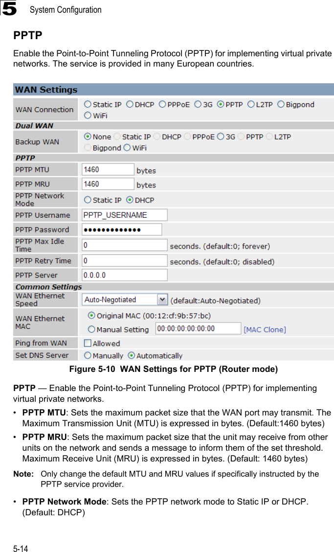 System Configuration5-145PPTPEnable the Point-to-Point Tunneling Protocol (PPTP) for implementing virtual private networks. The service is provided in many European countries.Figure 5-10  WAN Settings for PPTP (Router mode) PPTP — Enable the Point-to-Point Tunneling Protocol (PPTP) for implementing virtual private networks. •PPTP MTU: Sets the maximum packet size that the WAN port may transmit. The Maximum Transmission Unit (MTU) is expressed in bytes. (Default:1460 bytes)•PPTP MRU: Sets the maximum packet size that the unit may receive from other units on the network and sends a message to inform them of the set threshold.  Maximum Receive Unit (MRU) is expressed in bytes. (Default: 1460 bytes)Note: Only change the default MTU and MRU values if specifically instructed by the PPTP service provider.•PPTP Network Mode: Sets the PPTP network mode to Static IP or DHCP. (Default: DHCP)