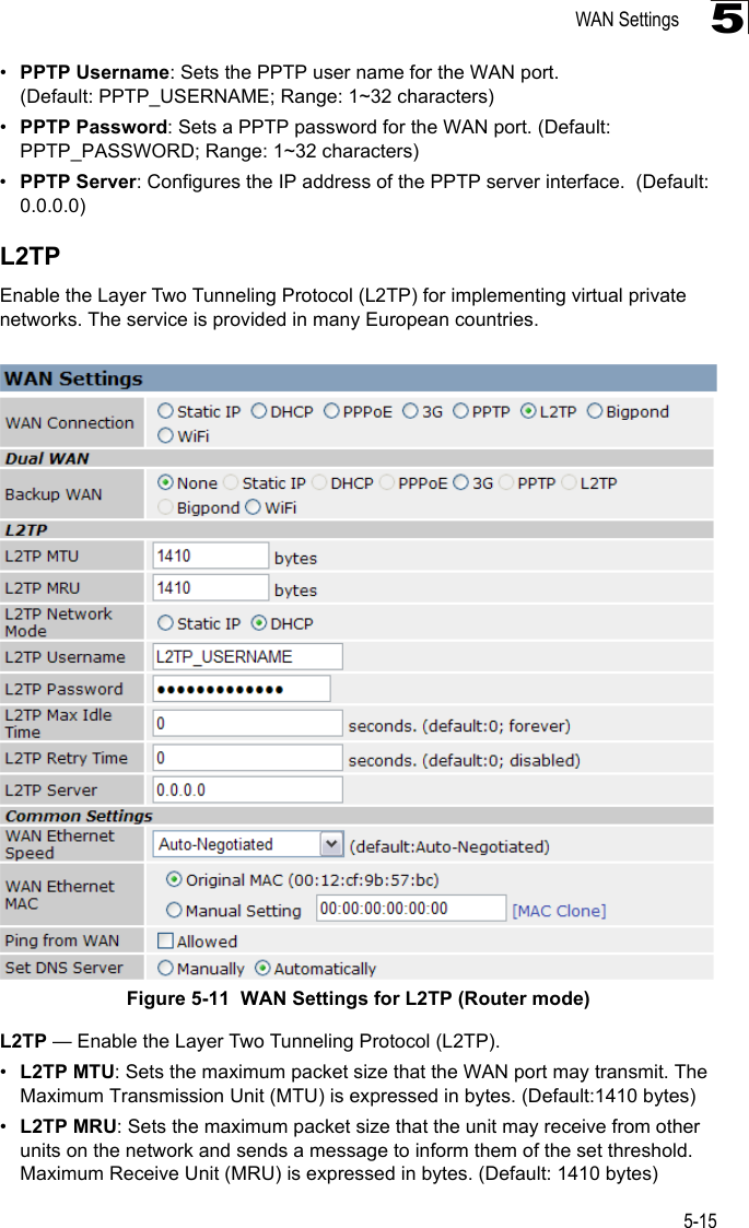 WAN Settings5-155•PPTP Username: Sets the PPTP user name for the WAN port. (Default: PPTP_USERNAME; Range: 1~32 characters)•PPTP Password: Sets a PPTP password for the WAN port. (Default: PPTP_PASSWORD; Range: 1~32 characters)•PPTP Server: Configures the IP address of the PPTP server interface.  (Default: 0.0.0.0)L2TPEnable the Layer Two Tunneling Protocol (L2TP) for implementing virtual private networks. The service is provided in many European countries.Figure 5-11  WAN Settings for L2TP (Router mode) L2TP — Enable the Layer Two Tunneling Protocol (L2TP).•L2TP MTU: Sets the maximum packet size that the WAN port may transmit. The Maximum Transmission Unit (MTU) is expressed in bytes. (Default:1410 bytes)•L2TP MRU: Sets the maximum packet size that the unit may receive from other units on the network and sends a message to inform them of the set threshold.  Maximum Receive Unit (MRU) is expressed in bytes. (Default: 1410 bytes)