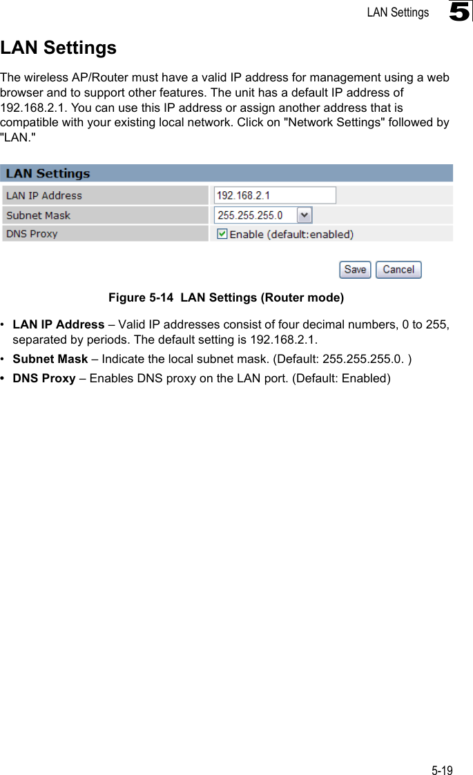 LAN Settings5-195LAN SettingsThe wireless AP/Router must have a valid IP address for management using a web browser and to support other features. The unit has a default IP address of 192.168.2.1. You can use this IP address or assign another address that is compatible with your existing local network. Click on &quot;Network Settings&quot; followed by &quot;LAN.&quot;Figure 5-14  LAN Settings (Router mode) •LAN IP Address – Valid IP addresses consist of four decimal numbers, 0 to 255, separated by periods. The default setting is 192.168.2.1.•Subnet Mask – Indicate the local subnet mask. (Default: 255.255.255.0. )• DNS Proxy – Enables DNS proxy on the LAN port. (Default: Enabled)